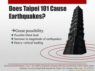 Does Taipei 101 Cause
Earthquakes?
Referenced Information: Lin, C.-H. (2005), Seismicity increase after the construction of the world's tallest
building: An active blind fault beneath the Taipei 101, Geophys. Res. Lett., 32, L22313,
Great possibility.
Possible blind fault
Increase in magnitude of earthquakes
Heavy vertical loading
 