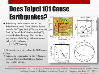 Does Taipei 101 Cause
Earthquakes?
Referenced Information:Lin, C.-H. (2005), Seismicity increase after the construction of the world's tallest
building: An active blind fault beneath the Taipei 101, Geophys. Res. Lett., 32, L22313,
 Seismicity in the eastern part of the
Taipei basin: three faults (dashed lines),
namely the Taipei fault (TF), the Kanchia
fault (KF) and the Chinshan fault (CF),
are marked on the map. Also the focal
mechanism of the larger felt earthquake
(ML = 3.8) is shown.
 NE-SW Striking
 Seismicity is projected on the W-E cross-
section
 Seismicity is projected on the N-S cross-
section. The blind fault (thick dashed
line) is also shown.
 