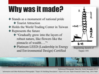 Why was it made?
Stands as a monument of national pride
Tourist Attraction
Holds the World Trading Center in Taiwan
Represents the future
“Gradually grow into the layers of
robust nature, like flowers like the
pinnacle of wealth….”¹
Platinum LEED (Leadership in Energy
and Environmental Design) Certified
Referenced Photographs Taken By: Emily Bousaada (2014)
Information and Other Referenced Photographs: "Taipei 101 Building Description." Taipei-101.com. Taipei Financial Center Corp., 2014. Web¹
Beginning sketch of
Taipei 101
 