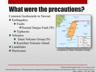What were the precautions?
Common Geohazards in Taiwan:
Earthquakes
Faults
Normal Sanjao Fault (W)
Typhoons
Volcanos
Tatun Volcano Group (N)
Kueishan Volcanic Island
Landslides
Hurricanes
Referenced Photographs: http://www.volcano.si.edu/
Information References: "Monitoring and Investigation of the Specific Geohazards in the Metropolitan Taipei." Central Geological Survey,
Location of Tatun Volcanic Group
 