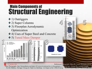 Structural Engineering
Referenced Photographs Taken By: Emily Bousaada (2014)
Other Photographs: http://homesthetics.net/taipei-101-tower-in-taiwan-by-c-y-lee-partners/, Choi, Hi Sun., Goman Ho, Leonard Joseph, and
Neville Mathias. Outrigger Design for High-rise Buildings: An Output of the CTBUH Outrigger Working Group. Chicago: Source4, 2012.
Main Components of
1) Outriggers
2) Super Columns
3) Floorplan Aerodynamic
Optimization
4) Uses of Super Steel and Concrete
5) Tuned Mass Damper
█ = Focus on
 