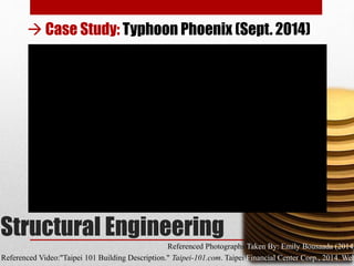 Structural Engineering
Referenced Photographs Taken By: Emily Bousaada (2014)
Referenced Video:"Taipei 101 Building Description." Taipei-101.com. Taipei Financial Center Corp., 2014. Web
 Case Study: Typhoon Phoenix (Sept. 2014)
 