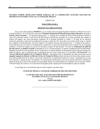 20 GACETA OFICIAL DE LA CIUDAD DE MÉXICO 7 de Marzo de 2016
ESTADOS UNIDOS MEXICANOS PODER JUDICIAL DE LA FEDERACIÒN JUZGADO SEGUNDO DE
DISTRITO EN MATERIA CIVIL EN LA CIUDAD DE MÉXICO.
E D I C T O
PARA EMPLAZAR A:
ERNESTO ÀLVAREZ FUENTES.
En los autos del expediente 454/2014-V, que se tramita ante el Juzgado Segundo de Distrito en Materia Civil en la
Ciudad de México; en la vía ejecutiva mercantil el Instituto Nacional de la Infraestructura Física Educativa, demanda a
Ernesto Álvarez Fuentes, , las siguientes prestaciones: “1. El pago de la cantidad de $585,638.00 (quinientos ochenta y
cinco mil seiscientos treinta y ocho pesos 00/100 moneda nacional) por concepto de la suerte principal, que ampara el
importe del pagaré, que como documento fundatorio de la presente demanda se exhibe. 2. El pago de los intereses
moratorios generados a partir del incumplimiento de pago a razón del 12% anual (doce por ciento); hasta la que se liquide
por completo la deuda principal, accesorios legales y la completa solución del presente juicio. 3. El pago de los gastos y
costas judiciales que con motivo de la preparación, tramitación y/o ejecución del presente juicio inclusive los de la segunda
instancia y el juicio de amparo en caso de ser necesarios, erogue mi representado.” Por auto de veinticuatro de julio del
dos mil catorce, se admitió a trámite la demanda en la vía y forma propuesta, se ordenó el emplazamiento del demandado.
Mediante proveído de ocho de febrero de dos mil dieciséis, se ordenó emplazar al demandado Ernesto Álvarez Fuentes, por
medio de edictos, que se publicarán que se publicarán por tres veces consecutivas en el periódico “El Universal” y la
“Gaceta Oficial del Gobierno de la Ciudad de México”, Haciéndole saber al demandado que debe presentarse ante el
Juzgado Segundo de Distrito en Materia Civil en la Ciudad de México, dentro del plazo de treinta días contado a partir
de la última publicación de los edicto, a fin de dar contestación a la demanda incoada en su contra , apercibido que en caso
de no hacerlo se seguirá el juicio en rebeldía y las subsecuentes notificaciones, aún las de carácter personal le surtirán por
medio de listas que se fije en los estrados de este juzgado federal, de conformidad con lo dispuesto por los artículos 1069 y
1070 del Código de Comercio. En la Secretaría del juzgado queda a disposición del demandado la copia de traslado.
Lo que hago de su conocimiento para los efectos legales a que haya lugar.
CIUDAD DE MÈXICO, A OCHO DE FEBRERO DE DOS MIL DIECISÈIS.
LA SECRETARIA DEL JUZGADO SEGUNDO DE DISTRITO EN
MATERIA CIVIL EN LA CIUDAD DE MÈXICO.
(Firma)
LIC. SARA CORTÈS MENDÈZ.
 
