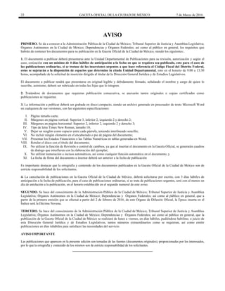 22 GACETA OFICIAL DE LA CIUDAD DE MÉXICO 7 de Marzo de 2016
AVISO
PRIMERO. Se da a conocer a la Administración Pública de la Ciudad de México; Tribunal Superior de Justicia y Asamblea Legislativa;
Órganos Autónomos en la Ciudad de México; Dependencias y Órganos Federales; así como al público en general, los requisitos que
habrán de contener los documentos para su publicación en la Gaceta Oficial de la Ciudad de México, siendo los siguientes:.
1. El documento a publicar deberá presentarse ante la Unidad Departamental de Publicaciones para su revisión, autorización y según el
caso, cotización con un mínimo de 4 días hábiles de anticipación a la fecha en que se requiera sea publicado, esto para el caso de
las publicaciones ordinarias, si se tratase de las inserciones urgentes a que hace referencia el Código Fiscal del Distrito Federal,
estas se sujetarán a la disposición de espacios que determine la citada Unidad Departamental, esto en el horario de 9:00 a 13:30
horas, acompañado de la solicitud de inserción dirigida al titular de la Dirección General Jurídica y de Estudios Legislativos.
El documento a publicar tendrá que presentarse en original legible y debidamente firmado, señalando el nombre y cargo de quien lo
suscribe, asimismo, deberá ser rubricado en todas las fojas que lo integren.
2. Tratándose de documentos que requieran publicación consecutiva, se anexarán tantos originales o copias certificadas como
publicaciones se requieran.
3. La información a publicar deberá ser grabada en disco compacto, siendo un archivo generado en procesador de texto Microsoft Word
en cualquiera de sus versiones, con las siguientes especificaciones:
I. Página tamaño carta;
II. Márgenes en página vertical: Superior 3, inferior 2, izquierdo 2 y derecho 2;
III. Márgenes en página horizontal: Superior 2, inferior 2, izquierdo 2 y derecho 3;
IV. Tipo de letra Times New Roman, tamaño 10;
V. Dejar un renglón como espacio entre cada párrafo, teniendo interlineado sencillo;
VI. No incluir ningún elemento en el encabezado o pie de página del documento;
VII. Presentar los Estados Financieros o las Tablas Numéricas en tablas generadas en Word;
VIII. Rotular el disco con el título del documento;
IX. No utilizar la función de Revisión o control de cambios, ya que al insertar el documento en la Gaceta Oficial, se generarán cuadros
de dialogo que interfieren con la elaboración del ejemplar;
X. No utilizar numeración o incisos automáticos, así como cualquier función automática en el documento; y
XI. La fecha de firma del documento a insertar deberá ser anterior a la fecha de publicación
Es importante destacar que la ortografía y contenido de los documentos publicados en la Gaceta Oficial de la Ciudad de México son de
estricta responsabilidad de los solicitantes.
4. La cancelación de publicaciones en la Gaceta Oficial de la Ciudad de México, deberá solicitarse por escrito, con 3 días hábiles de
anticipación a la fecha de publicación, para el caso de publicaciones ordinarias, si se trata de publicaciones urgentes, será con al menos un
día de antelación a la publicación, en el horario establecido en el segundo numeral de este aviso.
SEGUNDO. Se hace del conocimiento de la Administración Pública de la Ciudad de México; Tribunal Superior de Justicia y Asamblea
Legislativa; Órganos Autónomos en la Ciudad de México; Dependencias y Órganos Federales; así como al público en general, que a
partir de la primera emisión que se efectué a partir del 2 de febrero de 2016, de este Órgano de Difusión Oficial, la Época inserta en el
Índice será la Décima Novena.
TERCERO. Se hace del conocimiento de la Administración Pública de la Ciudad de México; Tribunal Superior de Justicia y Asamblea
Legislativa; Órganos Autónomos en la Ciudad de México; Dependencias y Órganos Federales; así como al público en general, que la
publicación de la Gaceta Oficial de la Ciudad de México se realizará de lunes a viernes, en días hábiles, pudiéndose habilitar, a juicio de
esta Dirección General Jurídica y de Estudios Legislativos, tantos números extraordinarios como se requieran, así como emitir
publicaciones en días inhábiles para satisfacer las necesidades del servicio.
AVISO IMPORTANTE
Las publicaciones que aparecen en la presente edición son tomadas de las fuentes (documentos originales), proporcionadas por los interesados,
por lo que la ortografía y contenido de los mismos son de estricta responsabilidad de los solicitantes.
 
