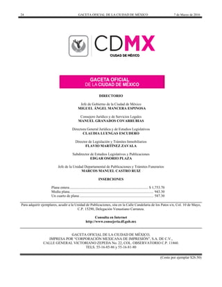24 GACETA OFICIAL DE LA CIUDAD DE MÉXICO 7 de Marzo de 2016
DIRECTORIO
Jefe de Gobierno de la Ciudad de México
MIGUEL ÁNGEL MANCERA ESPINOSA
Consejero Jurídico y de Servicios Legales
MANUEL GRANADOS COVARRUBIAS
Directora General Jurídica y de Estudios Legislativos
CLAUDIA LUENGAS ESCUDERO
Director de Legislación y Trámites Inmobiliarios
FLAVIO MARTÍNEZ ZAVALA
Subdirector de Estudios Legislativos y Publicaciones
EDGAR OSORIO PLAZA
Jefe de la Unidad Departamental de Publicaciones y Trámites Funerarios
MARCOS MANUEL CASTRO RUIZ
INSERCIONES
Plana entera...................................................................................... $ 1,753.70
Media plana............................................................................................ 943.30
Un cuarto de plana ................................................................................. 587.30
Para adquirir ejemplares, acudir a la Unidad de Publicaciones, sita en la Calle Candelaria de los Patos s/n, Col. 10 de Mayo,
C.P. 15290, Delegación Venustiano Carranza.
Consulta en Internet
http://www.consejeria.df.gob.mx
GACETA OFICIAL DE LA CIUDAD DE MÉXICO,
IMPRESA POR “CORPORACIÓN MEXICANA DE IMPRESIÓN”, S.A. DE C.V.,
CALLE GENERAL VICTORIANO ZEPEDA No. 22, COL. OBSERVATORIO C.P. 11860.
TELS. 55-16-85-86 y 55-16-81-80
(Costo por ejemplar $26.50)
 