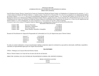 OFICIALIA MAYOR
COORDIACIÓN DE LOS CENTROS DE TRANSFERENCIA MODAL
DIRECCIÓN GENERAL
Israel De Rosas Gazano, Director General de los Centros de Transferencia Modal del Distrito Federal, con fundamento en lo dispuesto por los artículos, 1°, 115 y
116 del estatuto de Gobierno del Distrito Federal; 1°, 2 párrafo cuarto, 3 fracción II,7,15 fracción XIV, 33 y 36, de la Ley Orgánica de la Administración Pública
del Distrito federal; 1°, 2, 3, 5, y 11 de la Ley de Procedimiento Administrativo del Distrito Federal; 1°,4,7, fracción XIII, numero 5,8,18,194,195,196,217 del
Reglamento Interior de la Administración Pública del Distrito Federal; Primero, segundo fracción X, Tercero fracción XX y XXI del Decreto por el que se crea la
Coordinación de los Centros de Transferencia Modal del Distrito Federal, de conformidad con lo dispuesto por los articulo 16 y 19 de la Ley de Adquisiciones del
Distrito Federal 13 y 14 de su Reglamento, así como el numeral 4.2.1. de la circular Uno de 2012, emitió el siguiente:
Aviso por el cual se da a conocer el Programa Anual de Adquisiciones, Arrendamientos y Prestación de Servicios (PAAAPS) 2016.
RESUMEN PRESUPUESTAL
Capitulo 1000 Servicios Personales 976,000.00
Capitulo 2000 Materiales y Suministros 1,235,000.00
Capitulo 3000 Servicios Generales 10,245,508.00
Capitulo 5000 Bienes Muebles, Inmuebles e Intangibles 10,000,000.00
TOTAL 22,456,508.00
Resumen de Procedimiento de Adquisición Programadas de Conformidad con la Ley de Adquisiciones para el Distrito Federal.
Articulo 1° 1,432,676.00
Articulo 30 10,506,000.00
Artículo 54 9,868,211.00
Artículo 55 649,621.00
TOTAL 22,456,508.00
Se emite con carácter informativo y sin que este documento implique compromiso alguno de contratación ya que podrá ser adicionado, modificado, suspendido o
cancelado sin responsabilidad alguna para este Órgano Desconcentrado.
TRANSITORIO
ÚNICO.- Publíquese en la Gaceta Oficial del Distrito Federal.
México, Distrito Federal a los 4 días del mes de marzo del año dos mil dieciséis.
DIRECTOR GENERAL DE LOS CENTROS DE TRANSFERENCIA MODAL DEL DISTRITO FEDERAL
ISRAEL DE ROSAS GAZANO
(Firma)
(Firma)
 