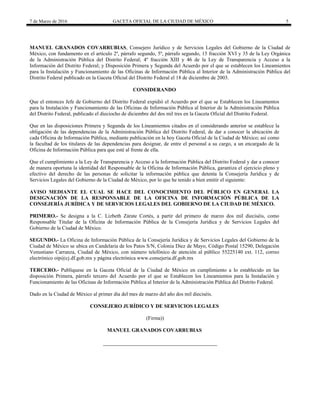 7 de Marzo de 2016 GACETA OFICIAL DE LA CIUDAD DE MÉXICO 5
MANUEL GRANADOS COVARRUBIAS, Consejero Jurídico y de Servicios Legales del Gobierno de la Ciudad de
México, con fundamento en el artículo 2º, párrafo segundo, 5º, párrafo segundo, 15 fracción XVI y 35 de la Ley Orgánica
de la Administración Pública del Distrito Federal; 4º fracción XIII y 46 de la Ley de Transparencia y Acceso a la
Información del Distrito Federal; y Disposición Primera y Segunda del Acuerdo por el que se establecen los Lineamientos
para la Instalación y Funcionamiento de las Oficinas de Información Pública al Interior de la Administración Pública del
Distrito Federal publicado en la Gaceta Oficial del Distrito Federal el 18 de diciembre de 2003.
CONSIDERANDO
Que el entonces Jefe de Gobierno del Distrito Federal expidió el Acuerdo por el que se Establecen los Lineamentos
para la Instalación y Funcionamiento de las Oficinas de Información Pública al Interior de la Administración Pública
del Distrito Federal, publicado el dieciocho de diciembre del dos mil tres en la Gaceta Oficial del Distrito Federal.
Que en las disposiciones Primera y Segunda de los Lineamientos citados en el considerando anterior se establece la
obligación de las dependencias de la Administración Pública del Distrito Federal, de dar a conocer la ubicación de
cada Oficina de Información Pública, mediante publicación en la hoy Gaceta Oficial de la Ciudad de México; así como
la facultad de los titulares de las dependencias para designar, de entre el personal a su cargo, a un encargado de la
Oficina de Información Pública para que esté al frente de ella.
Que el cumplimiento a la Ley de Transparencia y Acceso a la Información Pública del Distrito Federal y dar a conocer
de manera oportuna la identidad del Responsable de la Oficina de Información Pública, garantiza el ejercicio pleno y
efectivo del derecho de las personas de solicitar la información pública que detenta la Consejería Jurídica y de
Servicios Legales del Gobierno de la Ciudad de México, por lo que he tenido a bien emitir el siguiente:
AVISO MEDIANTE EL CUAL SE HACE DEL CONOCIMIENTO DEL PÚBLICO EN GENERAL LA
DESIGNACIÓN DE LA RESPONSABLE DE LA OFICINA DE INFORMACIÓN PÚBLICA DE LA
CONSEJERÍA JURÍDICA Y DE SERVICIOS LEGALES DEL GOBIERNO DE LA CIUDAD DE MÉXICO.
PRIMERO.- Se designa a la C. Lizbeth Zárate Cortés, a partir del primero de marzo dos mil dieciséis, como
Responsable Titular de la Oficina de Información Pública de la Consejería Jurídica y de Servicios Legales del
Gobierno de la Ciudad de México.
SEGUNDO.- La Oficina de Información Pública de la Consejería Jurídica y de Servicios Legales del Gobierno de la
Ciudad de México se ubica en Candelaria de los Patos S/N, Colonia Diez de Mayo, Código Postal 15290, Delegación
Venustiano Carranza, Ciudad de México, con número telefónico de atención al público 55225140 ext. 112, correo
electrónico oip@cj.df.gob.mx y página electrónica www.consejeria.df.gob.mx
TERCERO.- Publíquese en la Gaceta Oficial de la Ciudad de México en cumplimiento a lo establecido en las
disposición Primera, párrafo tercero del Acuerdo por el que se Establecen los Lineamientos para la Instalación y
Funcionamiento de las Oficinas de Información Pública al Interior de la Administración Pública del Distrito Federal.
Dado en la Ciudad de México al primer día del mes de marzo del año dos mil dieciséis.
CONSEJERO JURÍDICO Y DE SERVICIOS LEGALES
(Firma))
MANUEL GRANADOS COVARRUBIAS
 