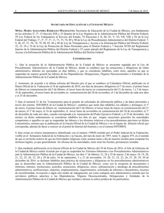 6 GACETA OFICIAL DE LA CIUDAD DE MÉXICO 7 de Marzo de 2016
SECRETARÍA DE EDUCACIÓN DE LA CIUDAD DE MÉXICO
MTRA. MARÍA ALEJANDRA BARRALES MAGDALENO, Secretaria de Educación de la Ciudad de México, con fundamento
en los artículos 2º, 5º, 15 fracción XIX y 23 Quarter de la Ley Orgánica de la Administración Pública del Distrito Federal;
29 Ley Federal de los Trabajadores al Servicio del Estado; 74 fracciones I, II, III, IV, V, VI, VII, VIII y IX de la Ley
Federal del Trabajo; 1°, 2°, 3°, 5°, 11, 71, 73, 74, 89 y 90 de la Ley de Procedimiento Administrativo del Distrito Federal; 7,
9, 46, 47, 51, 58, 76, 79, 80, 85, 86 y 88 de Ley de Transparencia y Acceso a la Información Pública del Distrito Federal;
32, 33, 34 y 35 de la Ley de Protección de Datos Personales para el Distrito Federal y 7 fracción XVIII del Reglamento
Interior de la Administración Pública del Distrito Federal y 55 cuarto párrafo del Reglamento de la Ley de Transparencia y
Acceso a la Información Pública de la Administración Pública del Distrito Federal.
CONSIDERANDO
1.- Que la actuación de la Administración Pública de la Ciudad de México se encuentra regulada por la Ley de
Procedimiento Administrativo de la Ciudad de México, donde se establece que las actuaciones y diligencias de orden
administrativo deberán ser ejecutadas en días hábiles, y que se consideran inhábiles, entre otros, aquellos en que se
suspendan de manera general las labores de las Dependencias, Delegaciones, Órganos Desconcentrados o Entidades de la
Administración Pública de la Ciudad de México.
2. Asimismo, de acuerdo a la última reforma del Decreto por el que se establece el Calendario Oficial, publicado en el
Diario Oficial de la Federación el 10 de septiembre de 2010, son días de descanso obligatorio el 1º de enero, el primer lunes
de febrero en conmemoración del 5 de febrero, el tercer lunes de marzo en conmemoración del 21 de marzo, 1 y 5 de mayo,
16 de septiembre, el tercer lunes de noviembre en conmemoración del 20 de noviembre, el 1 de diciembre de cada seis años
y el 25 de diciembre.
3. Que el numeral 31 de los “Lineamientos para la gestión de solicitudes de información pública y de datos personales a
través del sistema INFOMEX de la Ciudad de México”, establece que serán días inhábiles, los sábados y domingos; el 1º
de enero; el primer lunes de febrero en conmemoración del 5 de febrero; el tercer lunes de marzo en conmemoración del 21
de marzo; el 1º de mayo; el 16 de septiembre; el tercer lunes de noviembre en conmemoración del 20 de noviembre; el 1º
de diciembre de cada seis años, cuando corresponda a la transmisión del Poder Ejecutivo Federal, y el 25 de diciembre. Así
mismo, en dicho ordenamiento se consideran inhábiles los días en que tengan vacaciones generales las autoridades
competentes o aquellos en que se suspendan las labores o los términos relativos a los procedimientos previstos en dichos
Lineamientos, mismos que se publicarán en la Gaceta Oficial de la Ciudad de México o en el órgano de difusión oficial que
corresponda, además de darse a conocer en el portal de Internet del Instituto y en el sistema INFOMEX.
4. Que existe un criterio interpretativo identificado con el número 199650 emitido por el Poder Judicial de la Federación,
visible en el Semanario Judicial de la Federación y su Gaceta, del mes de enero de 1997, tomo V, página 479, en el sentido
de que es un hecho notorio de que las festividades religiosas como semana santa y día de muertos inciden para computar los
términos legales, ya que generalmente las oficinas de las autoridades, entre otras las fiscales, permanecen cerradas.
5. Que mediante publicación en la Gaceta Oficial de la Ciudad de México del 29 de Enero de 2016, el Jefe de Gobierno de
la Ciudad de México emitió Acuerdo por el que se suspenden los Términos Inherentes a los Procedimientos Administrativos
ante la Administración Pública de la Ciudad de México, los días 1° de febrero; 21, 24 y 25 de marzo; 2 de mayo; 18, 19, 20,
21, 22, 25, 26, 27, 28 y 29 de julio; 16 de septiembre; 2 y 21 de noviembre; 19, 20, 21, 22, 23, 26, 27, 28, 29, 30 de
diciembre de 2016; se declaran inhábiles para práctica de actuaciones y diligencias en los procedimientos administrativos
que se desarrollan ante la Administración Pública de la Ciudad de México, como son la recepción de documentos e
informes, trámites, resoluciones, acuerdos, actuaciones, diligencias, inicio, substanciación y desahogo de procedimientos
administrativos, notificaciones, citatorios, emplazamientos, requerimientos, solicitudes de informes o documentos, recursos
de inconformidad, revocación o algún otro medio de impugnación, así como cualquier acto administrativo emitido por los
servidores públicos adscritos a las Dependencias, Órganos Desconcentrados, Delegaciones y Entidades de la
Administración Pública de la Ciudad de México que incidan o afecten la esfera jurídica de los particulares.
 