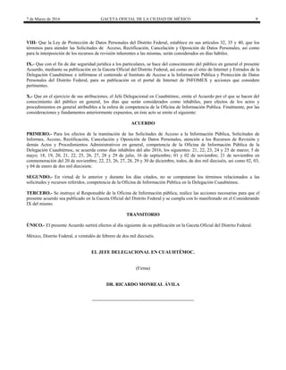 7 de Marzo de 2016 GACETA OFICIAL DE LA CIUDAD DE MÉXICO 9
VIII- Que la Ley de Protección de Datos Personales del Distrito Federal, establece en sus artículos 32, 35 y 40, que los
términos para atender las Solicitudes de Acceso, Rectificación, Cancelación y Oposición de Datos Personales, así como
para la interposición de los recursos de revisión inherentes a las mismas, serán considerados en días hábiles.
IX.- Que con el fin de dar seguridad jurídica a los particulares, se hace del conocimiento del público en general el presente
Acuerdo, mediante su publicación en la Gaceta Oficial del Distrito Federal, así como en el sitio de Internet y Estrados de la
Delegación Cuauhtémoc e infórmese el contenido al Instituto de Acceso a la Información Pública y Protección de Datos
Personales del Distrito Federal, para su publicación en el portal de Internet de INFOMEX y acciones que considere
pertinentes.
X.- Que en el ejercicio de sus atribuciones, el Jefe Delegacional en Cuauhtémoc, emite el Acuerdo por el que se hacen del
conocimiento del público en general, los días que serán considerados como inhábiles, para efectos de los actos y
procedimientos en general atribuibles a la esfera de competencia de la Oficina de Información Publica. Finalmente, por las
consideraciones y fundamentos anteriormente expuestos, en éste acto se emite el siguiente:
ACUERDO
PRIMERO.- Para los efectos de la tramitación de las Solicitudes de Acceso a la Información Pública, Solicitudes de
Informes, Acceso, Rectificación, Cancelación y Oposición de Datos Personales, atención a los Recursos de Revisión y
demás Actos y Procedimientos Administrativos en general, competencia de la Oficina de Información Pública de la
Delegación Cuauhtémoc, se acuerda como días inhábiles del año 2016, los siguientes: 21, 22, 23, 24 y 25 de marzo; 5 de
mayo; 18, 19, 20, 21, 22, 25, 26, 27, 28 y 29 de julio, 16 de septiembre; 01 y 02 de noviembre; 21 de noviembre en
conmemoración del 20 de noviembre; 22, 23, 26, 27, 28, 29 y 30 de diciembre, todos, de dos mil dieciséis, así como 02, 03,
y 04 de enero de dos mil diecisiete.
SEGUNDO.- En virtud de lo anterior y durante los días citados, no se computaran los términos relacionados a las
solicitudes y recursos referidos, competencia de la Oficina de Información Pública en la Delegación Cuauhtémoc.
TERCERO.- Se instruye al Responsable de la Oficina de Información pública, realice las acciones necesarias para que el
presente acuerdo sea publicado en la Gaceta Oficial del Distrito Federal y se cumpla con lo manifestado en el Considerando
IX del mismo.
TRANSITORIO
ÚNICO.- El presente Acuerdo surtirá efectos al día siguiente de su publicación en la Gaceta Oficial del Distrito Federal.
México, Distrito Federal, a veintidós de febrero de dos mil dieciséis.
EL JEFE DELEGACIONAL EN CUAUHTÉMOC.
(Firma)
DR. RICARDO MONREAL ÁVILA
 