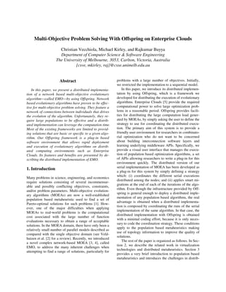 Multi-Objective Problem Solving With Offspring on Enterprise Clouds
Christian Vecchiola, Michael Kirley, and Rajkumar Buyya
Department of Computer Science & Software Engineering
The University of Melbourne, 3053, Carlton, Victoria, Australia
{csve, mkirley, raj}@csse.unimelb.edu.au
Abstract
In this paper, we present a distributed implementa-
tion of a network based multi-objective evolutionary
algorithmcalled EMOby using Offspring. Network
based evolutionary algorithms have proven to be effec-
tive for multi-objective problem solving. They feature a
network of connections between individuals that drives
the evolution of the algorithm. Unfortunately, they re-
quire large populations to be effective and a distrib-
uted implementation can leverage the computation time.
Most of the existing frameworks are limited to provid-
ing solutions that are basic or specific to a given algo-
rithm. Our Offspring framework is a plug-in based
software environment that allows rapid deployment
and execution of evolutionary algorithms on distrib-
uted computing environments such as Enterprise
Clouds. Its features and benefits are presented by de-
scribing the distributed implementation of EMO.
1. Introduction
Many problems in science, engineering, and economics
require solutions consisting of several incommensur-
able and possibly conflicting objectives, constraints,
and/or problem parameters. Multi-objective evolution-
ary algorithms (MOEAs) are now a well-established
population based metaheuristic used to find a set of
Pareto-optimal solutions for such problems [1]. How-
ever, one of the major difficulties when applying
MOEAs to real-world problems is the computational
cost associated with the large number of function
evaluations necessary to obtain a range of acceptable
solutions. In the MOEA domain, there have only been a
relatively small number of parallel models described as
compared with the single objective domain (see Veld-
huizen et al. [2] for a review). Recently, we introduced
a novel complex network-based MOEA [3, 4], called
EMO, to address the many inherent challenges when
attempting to find a range of solutions, particularly for
problems with a large number of objectives. Initially,
we restricted the implementation to a sequential model.
In this paper, we introduce its distributed implemen-
tation by using Offspring, which is a framework we
developed for distributing the execution of evolutionary
algorithms. Enterprise Clouds [5] provide the required
computational power to solve large optimization prob-
lems in a reasonable period. Offspring provides facili-
ties for distributing the large computation load gener-
ated by MOEAs, by simply asking the user to define the
strategy to use for coordinating the distributed execu-
tion. The primary aim of this system is to provide a
friendly user environment for researchers in combinato-
rial optimization who do not want to be concerned
about building interconnection software layers and
learning underlying middleware APIs. Specifically, we
provide a visual user interface that manages the execu-
tion of population based optimization algorithms, a set
of APIs allowing researchers to write a plug-in for this
environment quickly. The distributed version of our
serial implementation of MOEA has been developed as
a plug-in for this system by simply defining a strategy
which: (i) coordinates the different serial executions
distributed among the nodes; and (ii) applies smart mi-
grations at the end of each of the iterations of the algo-
rithm. Even though the infrastructure provided by Off-
spring is general enough to deploy a distributed imple-
mentation of any population based algorithms, the real
advantage is obtained when a distributed implementa-
tion is composed by coordinating the runs of the serial
implementation of the same algorithm. In that case, the
distributed implementation with Offspring is obtained
with a minimal coding effort, because it is only neces-
sary to code the coordination strategy. These conditions
apply to the population based metaheuristics making
use of topology information to improve the quality of
solutions.
The rest of the paper is organized as follows. In Sec-
tion 2, we describe the related work in virtualization
technologies and distributed metaheuristics. Section 3
provides a very brief introduction to population based
metaheuristics and introduces the challenges in distrib-
 