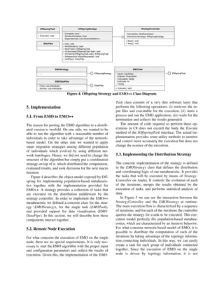 IOffspringTask
+ Execute(): void
IOffspringStrategy
+ Init(): void
+ NextIteration(): bool
+ NextTask(): IOffspringTask
+ OnSuccess(IOffspringTask task): void
+ OnFailure(IOffspringTask task): IOffspringTask
+ Release(bool bStopRequested): void
+ GetPipe(): IDataPipe
- Complete: bool
- IterationComplete: bool
- Dependencies: List<AssemblyName>
EMOStrategy
IOffspringStrategy….
IDataPipe
EMOTask
- Inputs: InputData
- Outputs: OutputData
- Executable: byte[]
- ExitCode: int
- Timing:
+ Execute(): void
IOffspringTask
EMODataPipe
IDataPipe- Front: List<Individual>
- Archive: List<Individual>
StrategyController
- Connection: GridConnection
- DistributionStrategy: IOffspringStrategy
+ Start(): void
+ Stop(): void
IOffspringTask
+ Execute(): void
IOffspringStrategy
+ Init(): void
+ NextIteration(): bool
+ NextTask(): IOffspringTask
+ OnSuccess(IOffspringTask task): void
+ OnFailure(IOffspringTask task): IOffspringTask
+ Release(bool bStopRequested): void
+ GetPipe(): IDataPipe
- Complete: bool
- IterationComplete: bool
- Dependencies: List<AssemblyName>
EMOStrategy
IOffspringStrategy….
EMOStrategy
IOffspringStrategy….
IDataPipeIDataPipe
EMOTask
- Inputs: InputData
- Outputs: OutputData
- Executable: byte[]
- ExitCode: int
- Timing:
+ Execute(): void
IOffspringTask
EMOTask
- Inputs: InputData
- Outputs: OutputData
- Executable: byte[]
- ExitCode: int
- Timing:
+ Execute(): void
IOffspringTask
EMODataPipe
IDataPipe- Front: List<Individual>
- Archive: List<Individual>
EMODataPipe
IDataPipe- Front: List<Individual>
- Archive: List<Individual>
StrategyController
- Connection: GridConnection
- DistributionStrategy: IOffspringStrategy
+ Start(): void
+ Stop(): void
StrategyController
- Connection: GridConnection
- DistributionStrategy: IOffspringStrategy
+ Start(): void
+ Stop(): void
Figure 4. Offspring Strategy and EMO++ Class Diagram.
5. Implementation
5.1. From EMO to EMO++
The reason for porting the EMO algorithm to a distrib-
uted version is twofold. On one side, we wanted to be
able to run the algorithm with a reasonable number of
individuals in order to take advantage of the network-
based model. On the other side we wanted to apply
smart migration strategies among different population
of individuals which evolved by using different net-
work topologies. Hence, we did not need to change the
structure of the algorithm but simply put a coordination
strategy on top of it, which distributed the computation,
evaluated results, and took decisions for the next macro
iteration.
Figure 4 describes the object model exposed by Off-
spring for implementing population-based metaheuris-
tics together with the implementation provided for
EMO++. A strategy provides a collection of tasks that
are executed on the distribution middleware by the
strategy controller. In order to implement the EMO++
metaheuristic we defined a concrete class for the strat-
egy (EMOStrategy), for the single task (EMOTask),
and provided support for data visualization (EMO-
DataPipe). In this section, we will describe how these
components interact together.
5.2. Remote Node Execution
For what concerns the execution of EMO on the single
node, there are no special requirements. It is only nec-
essary to start the EMO algorithm with the proper input
and configuration parameters and collect the results of
execution. Given this, the implementation of the EMO-
Task class consists of a very thin software layer that
performs the following operations: (i) retrieves the in-
put files and executable for the execution; (ii) starts a
process and run the EMO application; (iii) waits for the
termination and collects the results generated.
The amount of code required to perform these op-
erations in C# does not exceed the body the Execute
method of the IOffspringTask interface. The actual im-
plementation provides some utility methods to monitor
and control more accurately the execution but does not
change the essence of the execution.
5.3. Implementing the Distribution Strategy
The concrete implementation of the strategy is defined
in the EMOStrategy class that defines the distribution
and coordinating logic of our metaheuristic. It provides
the tasks that will be executed by means of Strategy-
Controller on Aneka. It controls the evolution of each
of the iterations, merges the results obtained by the
execution of tasks, and performs statistical analysis of
data.
In Figure 5 we can see the interaction between the
StrategyController and the EMOStrategy at runtime.
The main execution flow is characterized by a sequence
of iterations, and for each of the iterations the controller
queries the strategy for a task to be executed. This exe-
cution model perfectly fits population-based metaheu-
ristics, which are characterized by an iterative behavior.
For what concerns network-based model of EMO, it is
possible to distribute the computation of each of the
iterations by taking advantage of the topology informa-
tion connecting individuals. In this way, we can easily
create a task for each group of individuals connected
together. Since the execution of EMO on the single
node is driven by topology information, it is not
 
