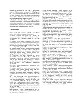 number of individuals is only 300. A preliminary
analysis of the overhead introduced by Offspring and
the Cloud middleware used shows encouraging results
for large population sizes. We can then conclude that in
this case the distribution infrastructure provided by
Offspring does not affect the performance.
To the best of our knowledge Offspring is unique in
its nature, even though is still missing some important
features if compared with other solutions. In particular,
support for built-in statistical analysis that is something
that still need to be implemented in plug-ins.
8. References
[1] C.C. Coello, D.V. Veldhuizen, and G.B. Lamont, EA for
Solving Multi-Objective Problems, Kluwer, 2002.
[2] D.A.V. Veldhuizen, J.B. Zydallis, G.B. Lamont, “Con-
siderations in engineering parallel multiobjective evolution-
ary algorithms”, IEEE Trans. Evol. Comput. vol. 7, pp. 144–
173, 2003.
[3] M. Kirley and R. Stewart, “An analysis of the effects of
population structure on scalable multiobjective optimization
problems”, in Proc. of the 9th annual conference on Genetic
and evolutionary computation (GECCO-2007), ACM Press,
London, July, 2007, pp. 845–852.
[4] M. Kirley, and R. Stewart, “Multiobjective evolutionary
algorithms on complex networks”, in Proc. of the Fourth
International Conference on Evolutionary Multi-Criterion
Optimization, Lecture Notes Computer Science 4403,
Springer Berlin, Heidelberg, 2007, pp. 81–95.
[5] R. Buyya, C.S. Yeo, and S. Venugopal, S., “Market-
Oriented Cloud Computing: Vision, Hype, and Reality for
Delivering IT Services as Computing Utilities”, Keynote
Paper, in Proc. of the 10th IEEE International Conference
on High Performance Computing and Communications
(HPCC 2008), IEEE CS Press, Los Alamitos, CA, USA, Sept.
25–27, 2008.
[6] E. Alba, Parallel Metaheuristics: A New Class of Algo-
rithms, Wiley, 2005.
[7] E. Cantú-Paz, Efficient and Accurate Parallel Genetic
Algorithms, Kluwer Academic Publisher, Boston, MA, 2000.
[8] E. Alba, A.J. Nebro, and J.M. Troya, “Heterogeneous
Computing and Parallel Genetic Algorithms”, Journal of
Parallel and Distributed Computing, vol. 62, pp. 1362–1385,
2002.
[9] A. Luther, R, Buyya, R. Ranjan, and S. Venugopal, “Al-
chemi: A .NET-Based Enterprise Grid Computing System”,
Proc. of the 6th International Conference on Internet Com-
puting (ICOMP'05), CSREA Press, Las Vegas, USA, 2005.
[10] J. Frey, T. Tannenbaum, M. Livny, I. Foster, and S.
Tuecke, “Condor-G: A Computation Management Agent for
Multi-Institutional Grids”, Cluster Computing, Volume 5(3),
pp. 237–246, 2004.
[11] I. Foster and C. Kesselman, “Globus: A Toolkit-Based
Grid Architecture”, Foster, I. and Kesselman, C. eds., The
Grid: Blueprint for a New Computing Infrastructure, Mor-
gan Kaufmann, 1999, pp. 259–278.
[12] R. Buyya, D. Abramson, J. Giddy, “Nimrod/G: An Ar-
chitecture for a Resource Management and Scheduling Sys-
tem in a Global Computational Grid”, in Proc. of the HPC
ASIA’2000, the 4th International Conference on High Per-
formance Computing in Asia-Pacific Region, IEEE Com-
puter Society Press, USA, 2000.
[13] S. Venugopal, R. Buyya, and L. Winton, “A Grid Ser-
vice Broker for Scheduling e-Science Applications on Global
Data Grids”, Concurrency and Computation: Practice and
Experience, vol. 18(6), pp. 685–699, Wiley Press, New York,
USA, May, 2006.
[14] D. Abramson, A. Lewis, and T. Peachy, “Nimrod/O: A
Tool for Automatic Design Optimization Using Parallel and
Distributed Systems”, in Proc. 4th International Conference
on Algorithms & Architectures for Parallel Processing
(ICA3PP 2000), World Scientific, 2000.
[15] S. Cahon, N. Melab, and E.-G. Talbi, “ParadisEO: A
Framework for the Reusable Design of Parallel and Distrib-
uted Metaheuristics”, Journal of Heuristics, vol. 10(3), pp.
357–380, May 2004.
[16] M.G. Arenas, P. Collet, A.E. Eiben, M. Jelasity, J.J.
Merelo, B. Paechter, M. Preuß, and M. Schoenauer, “A
Framework for Distributed Evolutionary Algorithms”, in
Proc. of the 7th International Conference on Parallel Prob-
lem Solving from Nature (PPSN VII), Granada, September
2002.
[17] K.A. De Jong, Evolutionary Computation: A Unified
Approach, MIT Press, 2006.
[18] J. Handl, D. Kell, and J. Knowles, “Multiobjective op-
timization in computational biology and bioinformatics”,
IEEE Transactions on Computational Biology and Bioin-
formatics, vol. 4(2), pp. 279–292, 2007.
[19] D. Lim, Y.S. Ong, Y. Jin, B. Sendhoff, and B.S. Lee,
“Efficient Hierarchical Parallel Genetic Algorithms Using
Grid Computing”, Future Generation Computer Systems, vol.
23(4), pp. 658–670, Elsevier, 2007.
[20] S. Dorogovtsev and J. Mendes, Evolution of Networks:
From Biological Nets to the Internet and WWW, Oxford
University Press, Oxford, 2003.
[21] E. Zitzler and L. Thiele, “Multiobjective evolutionary
algorithms: A comparative case study and the strength pareto
approach”, IEEE Transactions on Evolutionary Computation,
vol. 3(4), pp. 257–271, 1999.
[22] X. Chu, K. Nadiminti, C. Jin, S. Venugopal, and R.
Buyya, “Aneka: Next-Generation Enterprise Grid Platform
for e-Science and e-Business Applications”, in Proc. of the
3rd IEEE International Conference on e-Science and Grid
Computing, IEEE Computer Society Press, Los Alamitos, CS,
2007. pp. 151–159.
[23] J. Dean and S. Ghemawat, “MapReduce: Simplified
Data Processing on Large Clusters”. Presented at OSDI'04:
Sixth Symposium on Operating System Design and Imple-
mentation, San Francisco, CA, December, 2004.
 