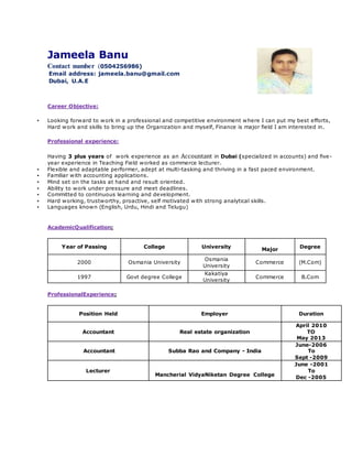 Jameela Banu
Contact number (0504256986)
Email address: jameela.banu@gmail.com
Dubai, U.A.E
Career Objective:
▪ Looking forward to work in a professional and competitive environment where I can put my best efforts,
Hard work and skills to bring up the Organization and myself, Finance is major field I am interested in.
Professional experience:
Having 3 plus years of work experience as an Accountant in Dubai (specialized in accounts) and five-
year experience in Teaching Field worked as commerce lecturer.
▪ Flexible and adaptable performer, adept at multi-tasking and thriving in a fast paced environment.
▪ Familiar with accounting applications.
▪ Mind set on the tasks at hand and result oriented.
▪ Ability to work under pressure and meet deadlines.
▪ Committed to continuous learning and development.
▪ Hard working, trustworthy, proactive, self motivated with strong analytical skills.
▪ Languages known (English, Urdu, Hindi and Telugu)
AcademicQualification:
Degree
Major
UniversityCollegeYear of Passing
(M.Com)Commerce
Osmania
University
Osmania University2000
B.ComCommerce
Kakatiya
University
Govt degree College1997
ProfessionalExperience:
DurationEmployerPosition Held
April 2010
TO
May 2013
Real estate organizationAccountant
June-2006
To
Sept -2009
Subba Rao and Company - IndiaAccountant
June -2001
To
Dec -2005
Mancherial VidyaNiketan Degree College
Lecturer
 
