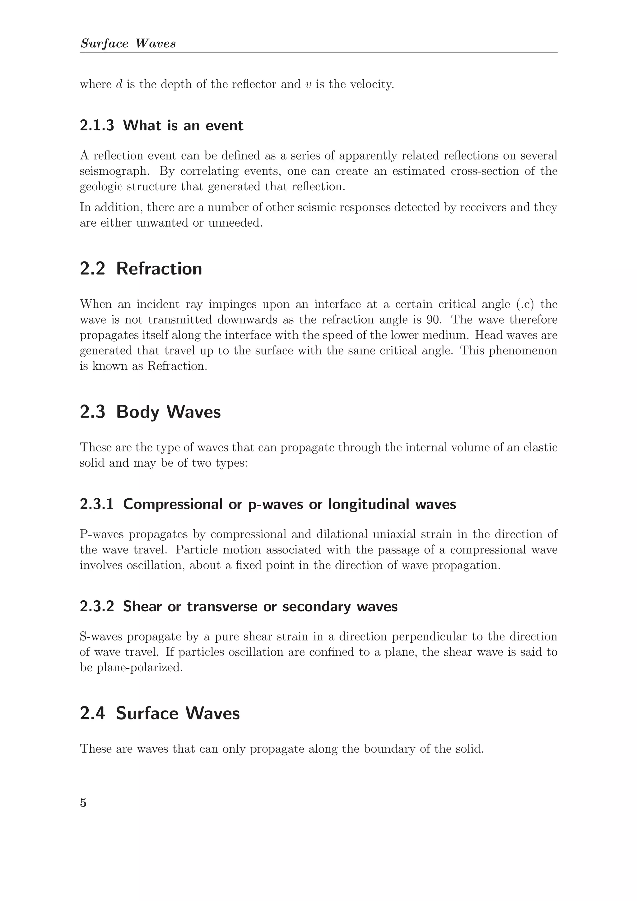 Surface Waves
where d is the depth of the reﬂector and v is the velocity.
2.1.3 What is an event
A reﬂection event can be deﬁned as a series of apparently related reﬂections on several
seismograph. By correlating events, one can create an estimated cross-section of the
geologic structure that generated that reﬂection.
In addition, there are a number of other seismic responses detected by receivers and they
are either unwanted or unneeded.
2.2 Refraction
When an incident ray impinges upon an interface at a certain critical angle (.c) the
wave is not transmitted downwards as the refraction angle is 90. The wave therefore
propagates itself along the interface with the speed of the lower medium. Head waves are
generated that travel up to the surface with the same critical angle. This phenomenon
is known as Refraction.
2.3 Body Waves
These are the type of waves that can propagate through the internal volume of an elastic
solid and may be of two types:
2.3.1 Compressional or p-waves or longitudinal waves
P-waves propagates by compressional and dilational uniaxial strain in the direction of
the wave travel. Particle motion associated with the passage of a compressional wave
involves oscillation, about a ﬁxed point in the direction of wave propagation.
2.3.2 Shear or transverse or secondary waves
S-waves propagate by a pure shear strain in a direction perpendicular to the direction
of wave travel. If particles oscillation are conﬁned to a plane, the shear wave is said to
be plane-polarized.
2.4 Surface Waves
These are waves that can only propagate along the boundary of the solid.
5
 