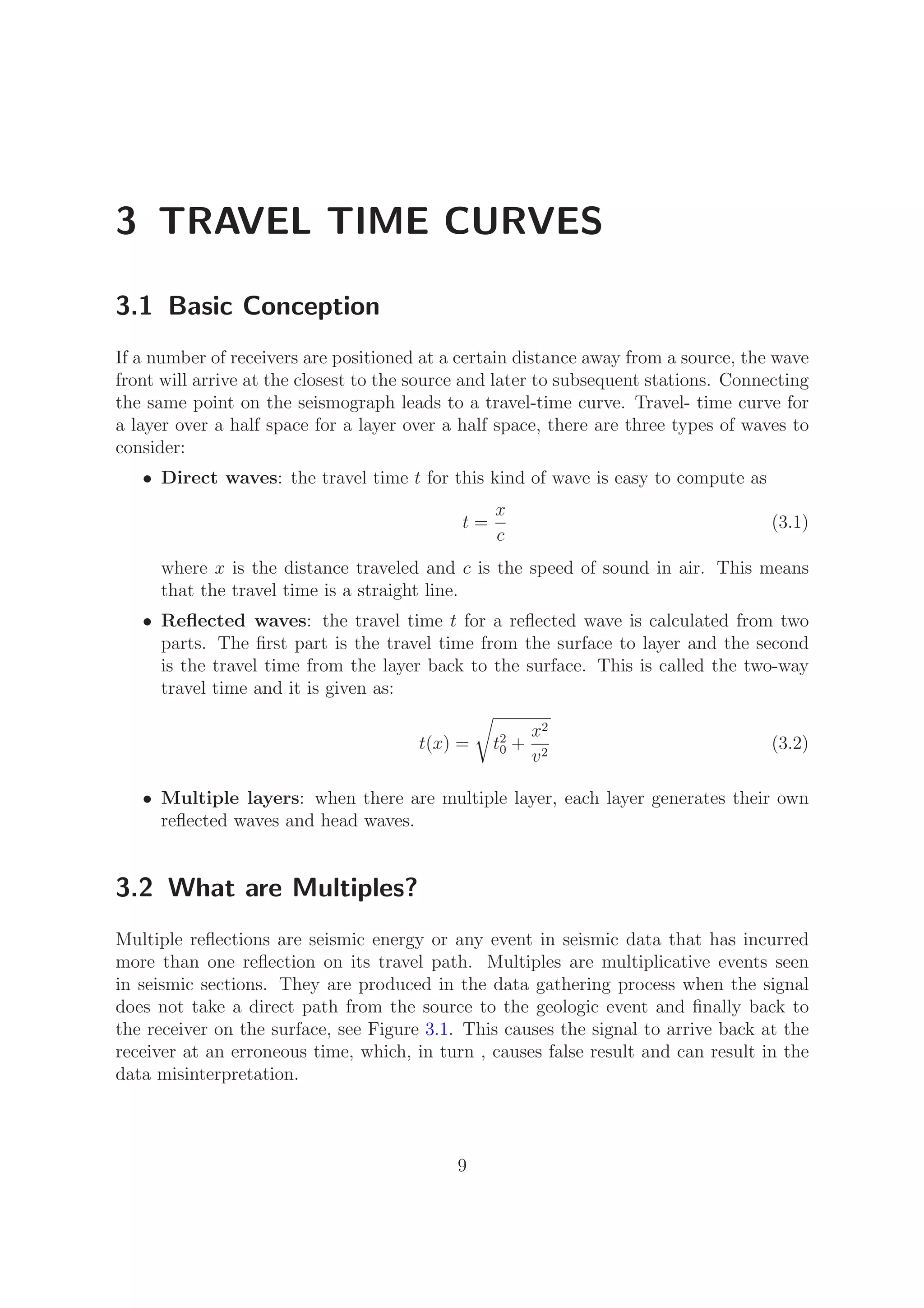 3 TRAVEL TIME CURVES
3.1 Basic Conception
If a number of receivers are positioned at a certain distance away from a source, the wave
front will arrive at the closest to the source and later to subsequent stations. Connecting
the same point on the seismograph leads to a travel-time curve. Travel- time curve for
a layer over a half space for a layer over a half space, there are three types of waves to
consider:
• Direct waves: the travel time t for this kind of wave is easy to compute as
t =
x
c
(3.1)
where x is the distance traveled and c is the speed of sound in air. This means
that the travel time is a straight line.
• Reﬂected waves: the travel time t for a reﬂected wave is calculated from two
parts. The ﬁrst part is the travel time from the surface to layer and the second
is the travel time from the layer back to the surface. This is called the two-way
travel time and it is given as:
t(x) = t2
0 +
x2
v2
(3.2)
• Multiple layers: when there are multiple layer, each layer generates their own
reﬂected waves and head waves.
3.2 What are Multiples?
Multiple reﬂections are seismic energy or any event in seismic data that has incurred
more than one reﬂection on its travel path. Multiples are multiplicative events seen
in seismic sections. They are produced in the data gathering process when the signal
does not take a direct path from the source to the geologic event and ﬁnally back to
the receiver on the surface, see Figure 3.1. This causes the signal to arrive back at the
receiver at an erroneous time, which, in turn , causes false result and can result in the
data misinterpretation.
9
 