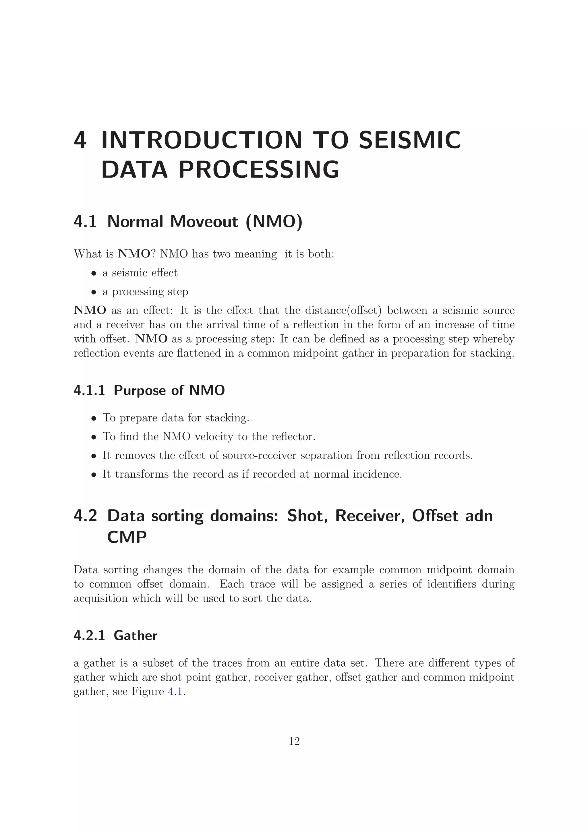 4 INTRODUCTION TO SEISMIC
DATA PROCESSING
4.1 Normal Moveout (NMO)
What is NMO? NMO has two meaning it is both:
• a seismic eﬀect
• a processing step
NMO as an eﬀect: It is the eﬀect that the distance(oﬀset) between a seismic source
and a receiver has on the arrival time of a reﬂection in the form of an increase of time
with oﬀset. NMO as a processing step: It can be deﬁned as a processing step whereby
reﬂection events are ﬂattened in a common midpoint gather in preparation for stacking.
4.1.1 Purpose of NMO
• To prepare data for stacking.
• To ﬁnd the NMO velocity to the reﬂector.
• It removes the eﬀect of source-receiver separation from reﬂection records.
• It transforms the record as if recorded at normal incidence.
4.2 Data sorting domains: Shot, Receiver, Oﬀset adn
CMP
Data sorting changes the domain of the data for example common midpoint domain
to common oﬀset domain. Each trace will be assigned a series of identiﬁers during
acquisition which will be used to sort the data.
4.2.1 Gather
a gather is a subset of the traces from an entire data set. There are diﬀerent types of
gather which are shot point gather, receiver gather, oﬀset gather and common midpoint
gather, see Figure 4.1.
12
 