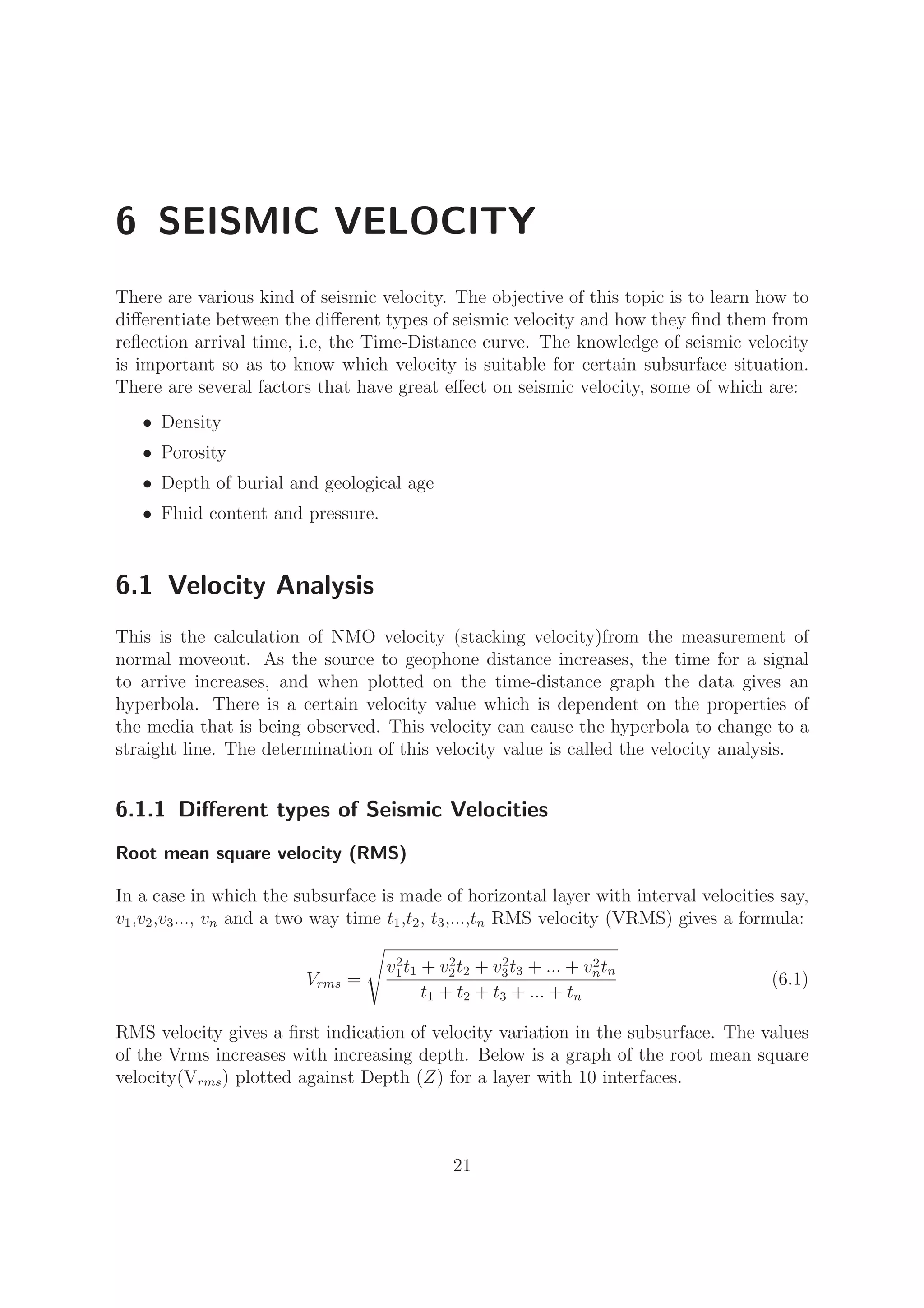 6 SEISMIC VELOCITY
There are various kind of seismic velocity. The objective of this topic is to learn how to
diﬀerentiate between the diﬀerent types of seismic velocity and how they ﬁnd them from
reﬂection arrival time, i.e, the Time-Distance curve. The knowledge of seismic velocity
is important so as to know which velocity is suitable for certain subsurface situation.
There are several factors that have great eﬀect on seismic velocity, some of which are:
• Density
• Porosity
• Depth of burial and geological age
• Fluid content and pressure.
6.1 Velocity Analysis
This is the calculation of NMO velocity (stacking velocity)from the measurement of
normal moveout. As the source to geophone distance increases, the time for a signal
to arrive increases, and when plotted on the time-distance graph the data gives an
hyperbola. There is a certain velocity value which is dependent on the properties of
the media that is being observed. This velocity can cause the hyperbola to change to a
straight line. The determination of this velocity value is called the velocity analysis.
6.1.1 Diﬀerent types of Seismic Velocities
Root mean square velocity (RMS)
In a case in which the subsurface is made of horizontal layer with interval velocities say,
v1,v2,v3..., vn and a two way time t1,t2, t3,...,tn RMS velocity (VRMS) gives a formula:
Vrms =
v2
1t1 + v2
2t2 + v2
3t3 + ... + v2
ntn
t1 + t2 + t3 + ... + tn
(6.1)
RMS velocity gives a ﬁrst indication of velocity variation in the subsurface. The values
of the Vrms increases with increasing depth. Below is a graph of the root mean square
velocity(Vrms) plotted against Depth (Z) for a layer with 10 interfaces.
21
 