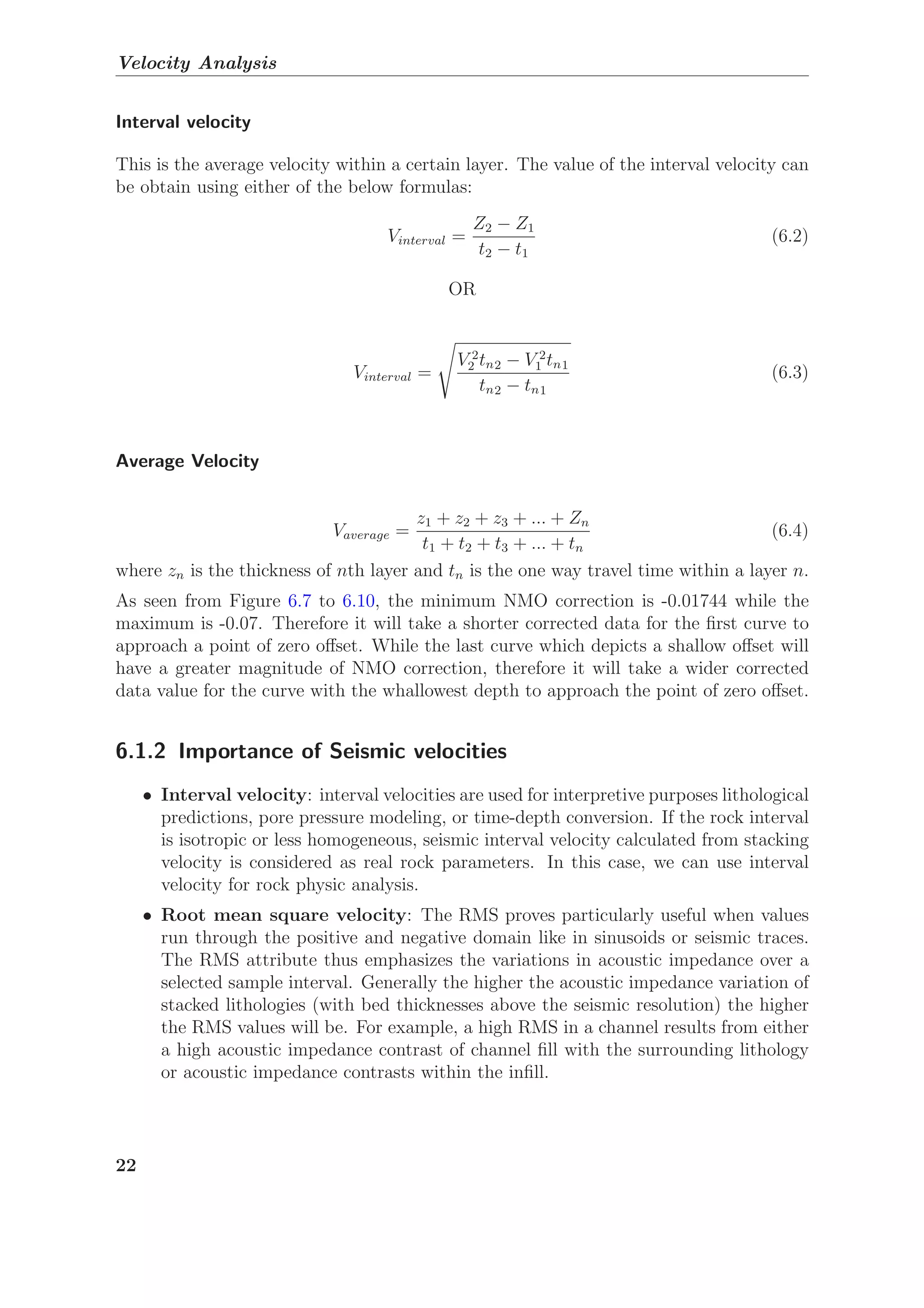Velocity Analysis
Interval velocity
This is the average velocity within a certain layer. The value of the interval velocity can
be obtain using either of the below formulas:
Vinterval =
Z2 − Z1
t2 − t1
(6.2)
OR
Vinterval =
V 2
2 tn2 − V 2
1 tn1
tn2 − tn1
(6.3)
Average Velocity
Vaverage =
z1 + z2 + z3 + ... + Zn
t1 + t2 + t3 + ... + tn
(6.4)
where zn is the thickness of nth layer and tn is the one way travel time within a layer n.
As seen from Figure 6.7 to 6.10, the minimum NMO correction is -0.01744 while the
maximum is -0.07. Therefore it will take a shorter corrected data for the ﬁrst curve to
approach a point of zero oﬀset. While the last curve which depicts a shallow oﬀset will
have a greater magnitude of NMO correction, therefore it will take a wider corrected
data value for the curve with the whallowest depth to approach the point of zero oﬀset.
6.1.2 Importance of Seismic velocities
• Interval velocity: interval velocities are used for interpretive purposes lithological
predictions, pore pressure modeling, or time-depth conversion. If the rock interval
is isotropic or less homogeneous, seismic interval velocity calculated from stacking
velocity is considered as real rock parameters. In this case, we can use interval
velocity for rock physic analysis.
• Root mean square velocity: The RMS proves particularly useful when values
run through the positive and negative domain like in sinusoids or seismic traces.
The RMS attribute thus emphasizes the variations in acoustic impedance over a
selected sample interval. Generally the higher the acoustic impedance variation of
stacked lithologies (with bed thicknesses above the seismic resolution) the higher
the RMS values will be. For example, a high RMS in a channel results from either
a high acoustic impedance contrast of channel ﬁll with the surrounding lithology
or acoustic impedance contrasts within the inﬁll.
22
 