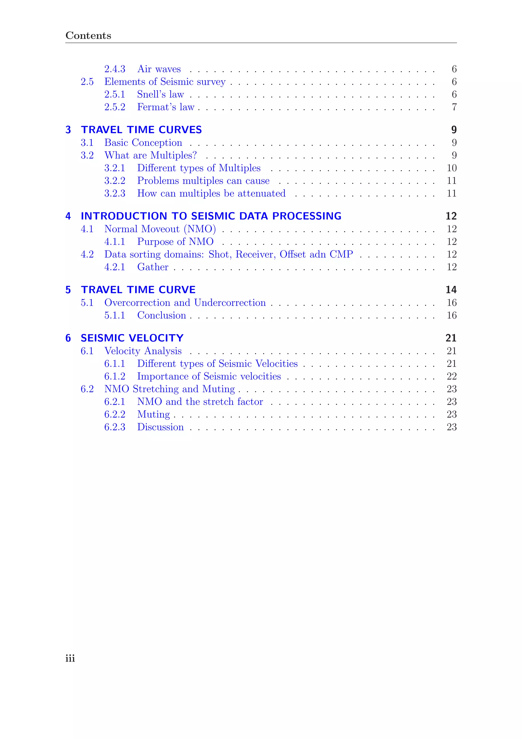 Contents
2.4.3 Air waves . . . . . . . . . . . . . . . . . . . . . . . . . . . . . . . 6
2.5 Elements of Seismic survey . . . . . . . . . . . . . . . . . . . . . . . . . . 6
2.5.1 Snell’s law . . . . . . . . . . . . . . . . . . . . . . . . . . . . . . . 6
2.5.2 Fermat’s law . . . . . . . . . . . . . . . . . . . . . . . . . . . . . . 7
3 TRAVEL TIME CURVES 9
3.1 Basic Conception . . . . . . . . . . . . . . . . . . . . . . . . . . . . . . . 9
3.2 What are Multiples? . . . . . . . . . . . . . . . . . . . . . . . . . . . . . 9
3.2.1 Diﬀerent types of Multiples . . . . . . . . . . . . . . . . . . . . . 10
3.2.2 Problems multiples can cause . . . . . . . . . . . . . . . . . . . . 11
3.2.3 How can multiples be attenuated . . . . . . . . . . . . . . . . . . 11
4 INTRODUCTION TO SEISMIC DATA PROCESSING 12
4.1 Normal Moveout (NMO) . . . . . . . . . . . . . . . . . . . . . . . . . . . 12
4.1.1 Purpose of NMO . . . . . . . . . . . . . . . . . . . . . . . . . . . 12
4.2 Data sorting domains: Shot, Receiver, Oﬀset adn CMP . . . . . . . . . . 12
4.2.1 Gather . . . . . . . . . . . . . . . . . . . . . . . . . . . . . . . . . 12
5 TRAVEL TIME CURVE 14
5.1 Overcorrection and Undercorrection . . . . . . . . . . . . . . . . . . . . . 16
5.1.1 Conclusion . . . . . . . . . . . . . . . . . . . . . . . . . . . . . . . 16
6 SEISMIC VELOCITY 21
6.1 Velocity Analysis . . . . . . . . . . . . . . . . . . . . . . . . . . . . . . . 21
6.1.1 Diﬀerent types of Seismic Velocities . . . . . . . . . . . . . . . . . 21
6.1.2 Importance of Seismic velocities . . . . . . . . . . . . . . . . . . . 22
6.2 NMO Stretching and Muting . . . . . . . . . . . . . . . . . . . . . . . . . 23
6.2.1 NMO and the stretch factor . . . . . . . . . . . . . . . . . . . . . 23
6.2.2 Muting . . . . . . . . . . . . . . . . . . . . . . . . . . . . . . . . . 23
6.2.3 Discussion . . . . . . . . . . . . . . . . . . . . . . . . . . . . . . . 23
iii
 