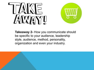 Takeaway 2- How you communicate should
be specific to your audience, leadership
style, audience, method, personality,
orga...