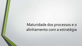 Maturidade dos processos e o
alinhamento com a estratégia
 