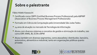 Sobre o palestrante
Fábio Hideki Kawauchi
• Certificado como CBPP (Certified Business Process Professional) pela ABPMP
(Association of Business Process Management Professionals)
• Formado em Ciência da Computação pela Universidade São JudasTadeu
• 14 anos de atuação no mercado deTecnologia da Informação
• Atuou com diversos sistemas e conceitos de gestão e otimização do trabalho, tais
como ERP,WMS, BI, ECM e BPM
• Atuou também em diversos segmentos, como atacadista / distribuidor, bancário,
automotivo, alimentício e industrial, tanto em organizações públicas quanto
privadas
 