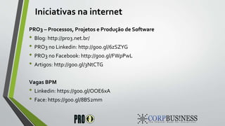 Iniciativas na internet
PRO3 – Processos, Projetos e Produção de Software
• Blog: http://pro3.net.br/
• PRO3 no Linkedin: http://goo.gl/6zSZYG
• PRO3 no Facebook: http://goo.gl/FWpPwL
• Artigos: http://goo.gl/3NtCTG
Vagas BPM
• Linkedin: https://goo.gl/OOE6xA
• Face: https://goo.gl/8BS2mm
 