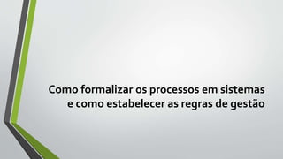 Como formalizar os processos em sistemas
e como estabelecer as regras de gestão
 