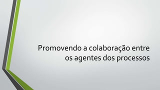 Promovendo a colaboração entre
os agentes dos processos
 