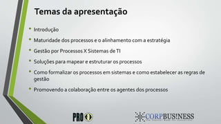Temas da apresentação
• Introdução
• Maturidade dos processos e o alinhamento com a estratégia
• Gestão por Processos X Sistemas deTI
• Soluções para mapear e estruturar os processos
• Como formalizar os processos em sistemas e como estabelecer as regras de
gestão
• Promovendo a colaboração entre os agentes dos processos
 