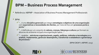 BPM – Business Process Management
• Referência:ABPMP – Association of Business Process Management Professionals
• BPM:
“... é uma disciplina gerencial que integra estratégias e objetivos de uma organização
com expectativas e necessidades de clientes, por meio do foco em processos ponta a
ponta.”
“... é definida por um conjunto de valores, crenças, liderança e cultura que formam os
alicerces do ambiente no qual uma organização opera...”
“... engloba... estruturas organizacionais, papéis, políticas, métodos e tecnologias para
analisar, implementar, gerenciar desempenho, transformar e estabelecer a governança
de processos.”
(BPM CBOK®, ABPMP, 2013)
 