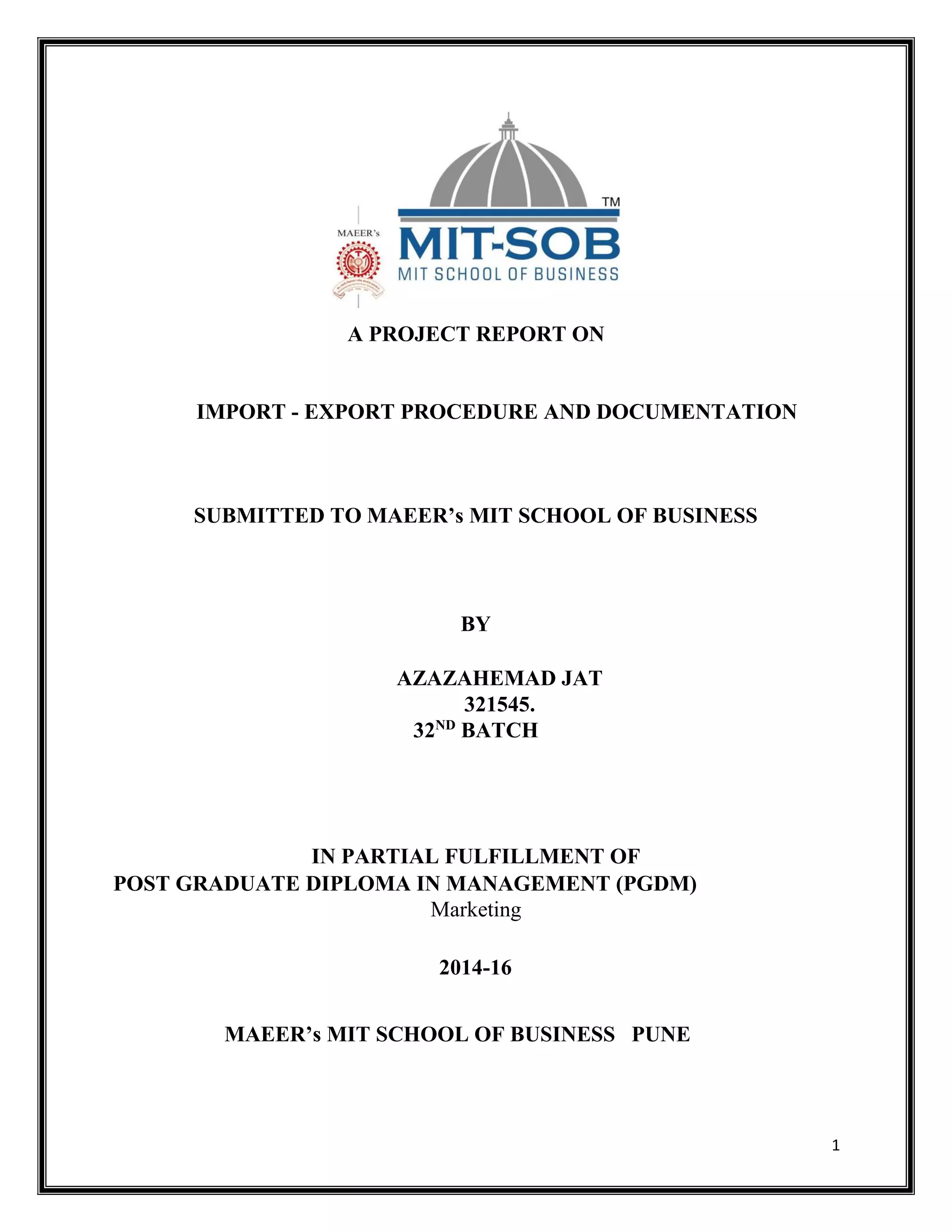 1
A PROJECT REPORT ON
IMPORT - EXPORT PROCEDURE AND DOCUMENTATION
SUBMITTED TO MAEER’s MIT SCHOOL OF BUSINESS
BY
AZAZAHEMAD JAT
321545.
32ND
BATCH
IN PARTIAL FULFILLMENT OF
POST GRADUATE DIPLOMA IN MANAGEMENT (PGDM)
Marketing
2014-16
MAEER’s MIT SCHOOL OF BUSINESS PUNE
 