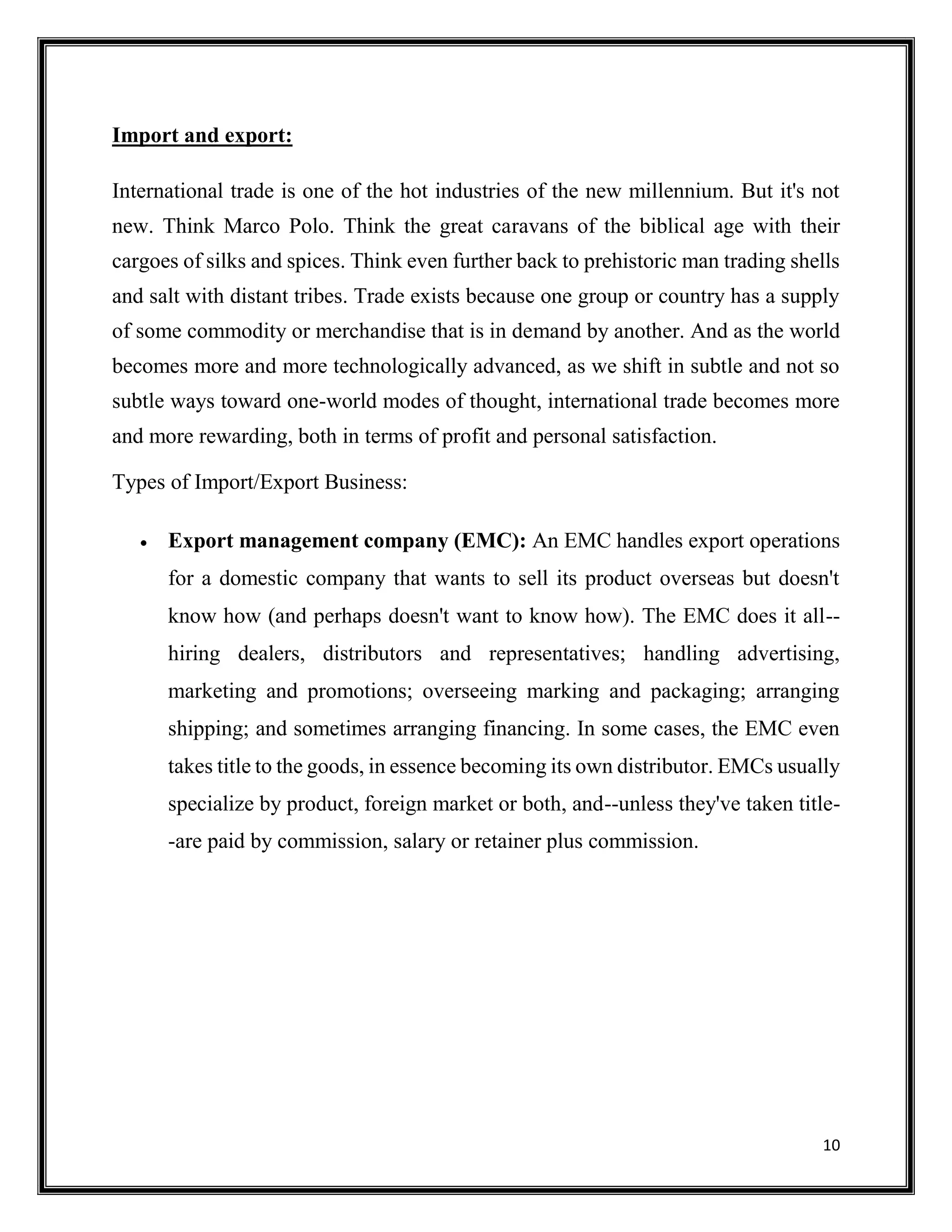 10
Import and export:
International trade is one of the hot industries of the new millennium. But it's not
new. Think Marco Polo. Think the great caravans of the biblical age with their
cargoes of silks and spices. Think even further back to prehistoric man trading shells
and salt with distant tribes. Trade exists because one group or country has a supply
of some commodity or merchandise that is in demand by another. And as the world
becomes more and more technologically advanced, as we shift in subtle and not so
subtle ways toward one-world modes of thought, international trade becomes more
and more rewarding, both in terms of profit and personal satisfaction.
Types of Import/Export Business:
 Export management company (EMC): An EMC handles export operations
for a domestic company that wants to sell its product overseas but doesn't
know how (and perhaps doesn't want to know how). The EMC does it all--
hiring dealers, distributors and representatives; handling advertising,
marketing and promotions; overseeing marking and packaging; arranging
shipping; and sometimes arranging financing. In some cases, the EMC even
takes title to the goods, in essence becoming its own distributor. EMCs usually
specialize by product, foreign market or both, and--unless they've taken title-
-are paid by commission, salary or retainer plus commission.
 