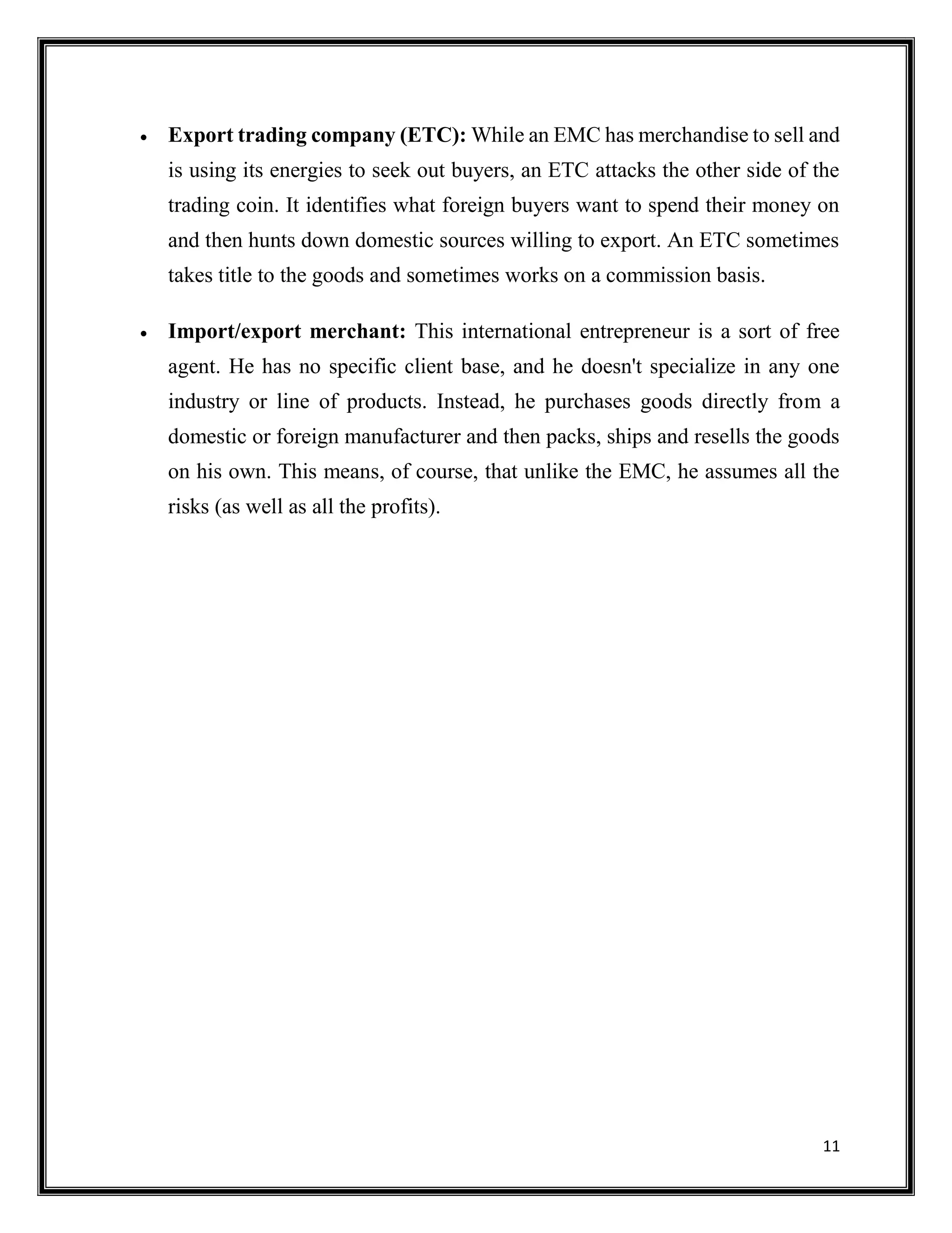 11
 Export trading company (ETC): While an EMC has merchandise to sell and
is using its energies to seek out buyers, an ETC attacks the other side of the
trading coin. It identifies what foreign buyers want to spend their money on
and then hunts down domestic sources willing to export. An ETC sometimes
takes title to the goods and sometimes works on a commission basis.
 Import/export merchant: This international entrepreneur is a sort of free
agent. He has no specific client base, and he doesn't specialize in any one
industry or line of products. Instead, he purchases goods directly from a
domestic or foreign manufacturer and then packs, ships and resells the goods
on his own. This means, of course, that unlike the EMC, he assumes all the
risks (as well as all the profits).
 
