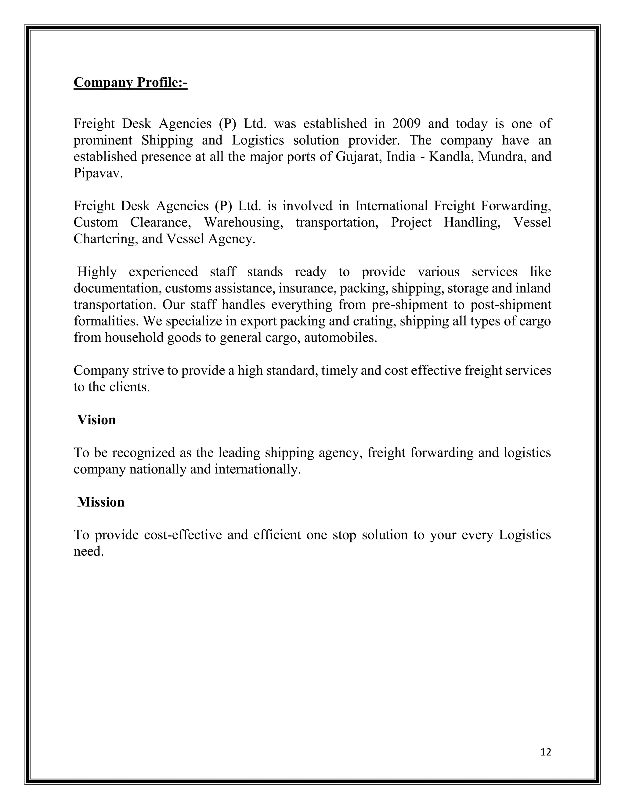 12
Company Profile:-
Freight Desk Agencies (P) Ltd. was established in 2009 and today is one of
prominent Shipping and Logistics solution provider. The company have an
established presence at all the major ports of Gujarat, India - Kandla, Mundra, and
Pipavav.
Freight Desk Agencies (P) Ltd. is involved in International Freight Forwarding,
Custom Clearance, Warehousing, transportation, Project Handling, Vessel
Chartering, and Vessel Agency.
Highly experienced staff stands ready to provide various services like
documentation, customs assistance, insurance, packing, shipping, storage and inland
transportation. Our staff handles everything from pre-shipment to post-shipment
formalities. We specialize in export packing and crating, shipping all types of cargo
from household goods to general cargo, automobiles.
Company strive to provide a high standard, timely and cost effective freight services
to the clients.
Vision
To be recognized as the leading shipping agency, freight forwarding and logistics
company nationally and internationally.
Mission
To provide cost-effective and efficient one stop solution to your every Logistics
need.
 
