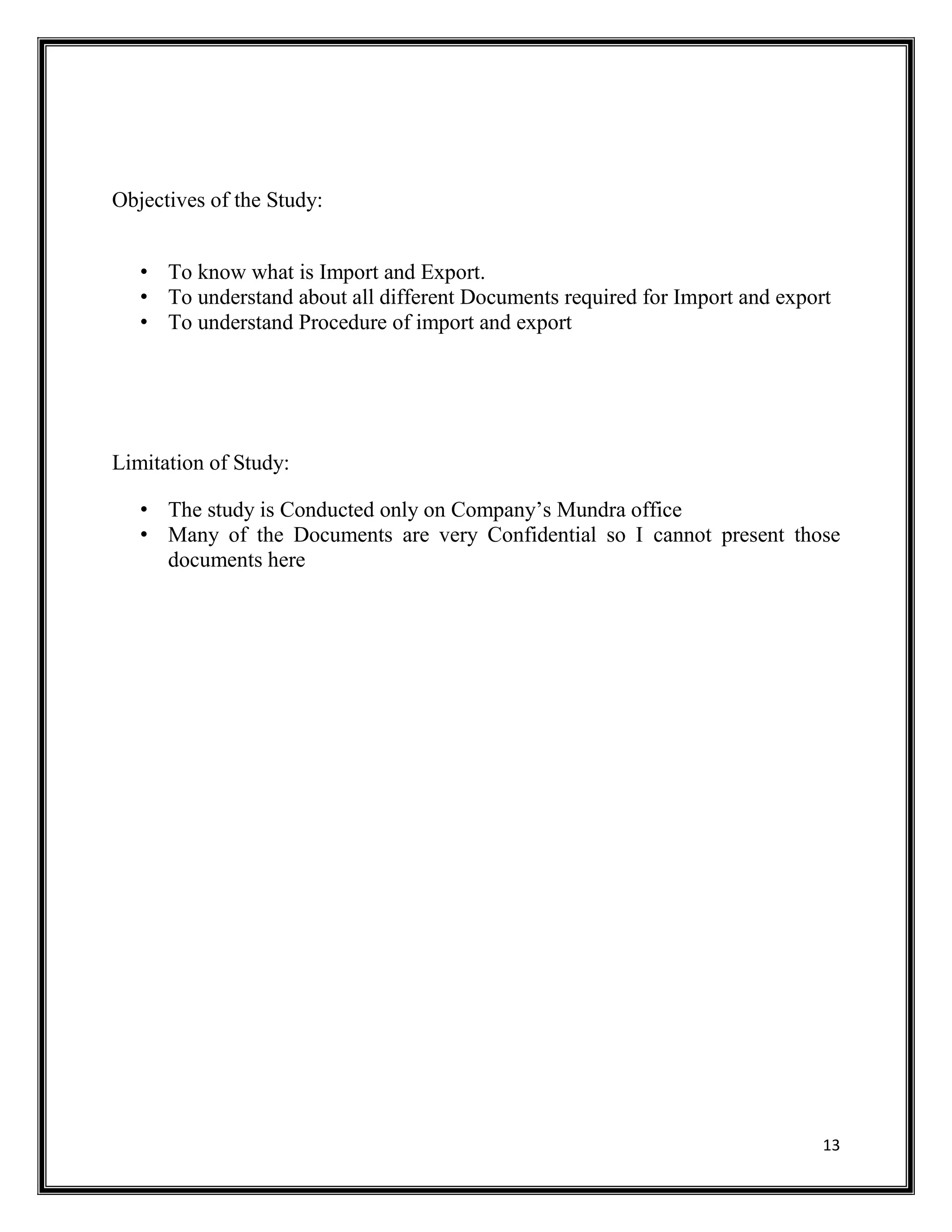 13
Objectives of the Study:
• To know what is Import and Export.
• To understand about all different Documents required for Import and export
• To understand Procedure of import and export
Limitation of Study:
• The study is Conducted only on Company’s Mundra office
• Many of the Documents are very Confidential so I cannot present those
documents here
 