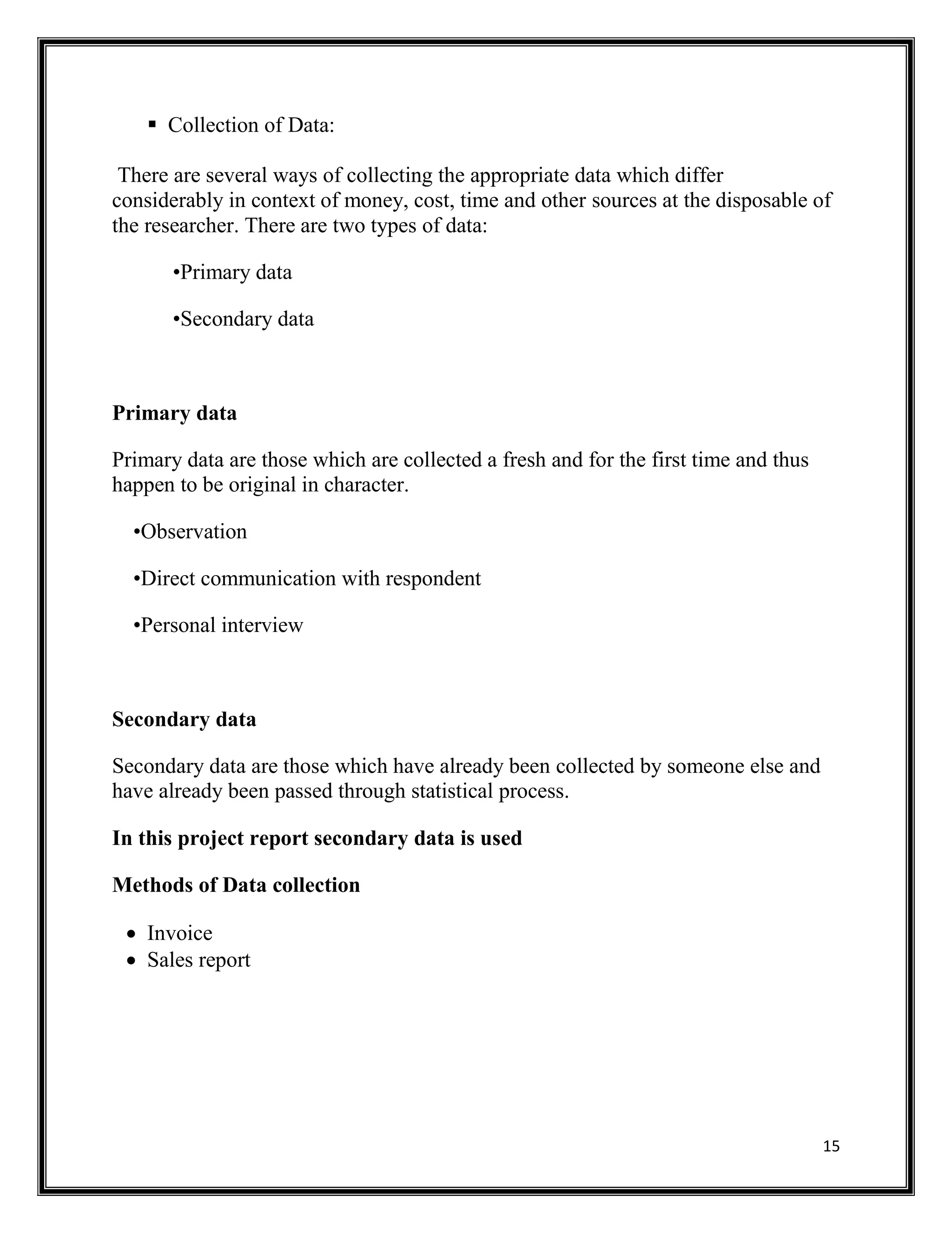 15
 Collection of Data:
There are several ways of collecting the appropriate data which differ
considerably in context of money, cost, time and other sources at the disposable of
the researcher. There are two types of data:
•Primary data
•Secondary data
Primary data
Primary data are those which are collected a fresh and for the first time and thus
happen to be original in character.
•Observation
•Direct communication with respondent
•Personal interview
Secondary data
Secondary data are those which have already been collected by someone else and
have already been passed through statistical process.
In this project report secondary data is used
Methods of Data collection
 Invoice
 Sales report
 