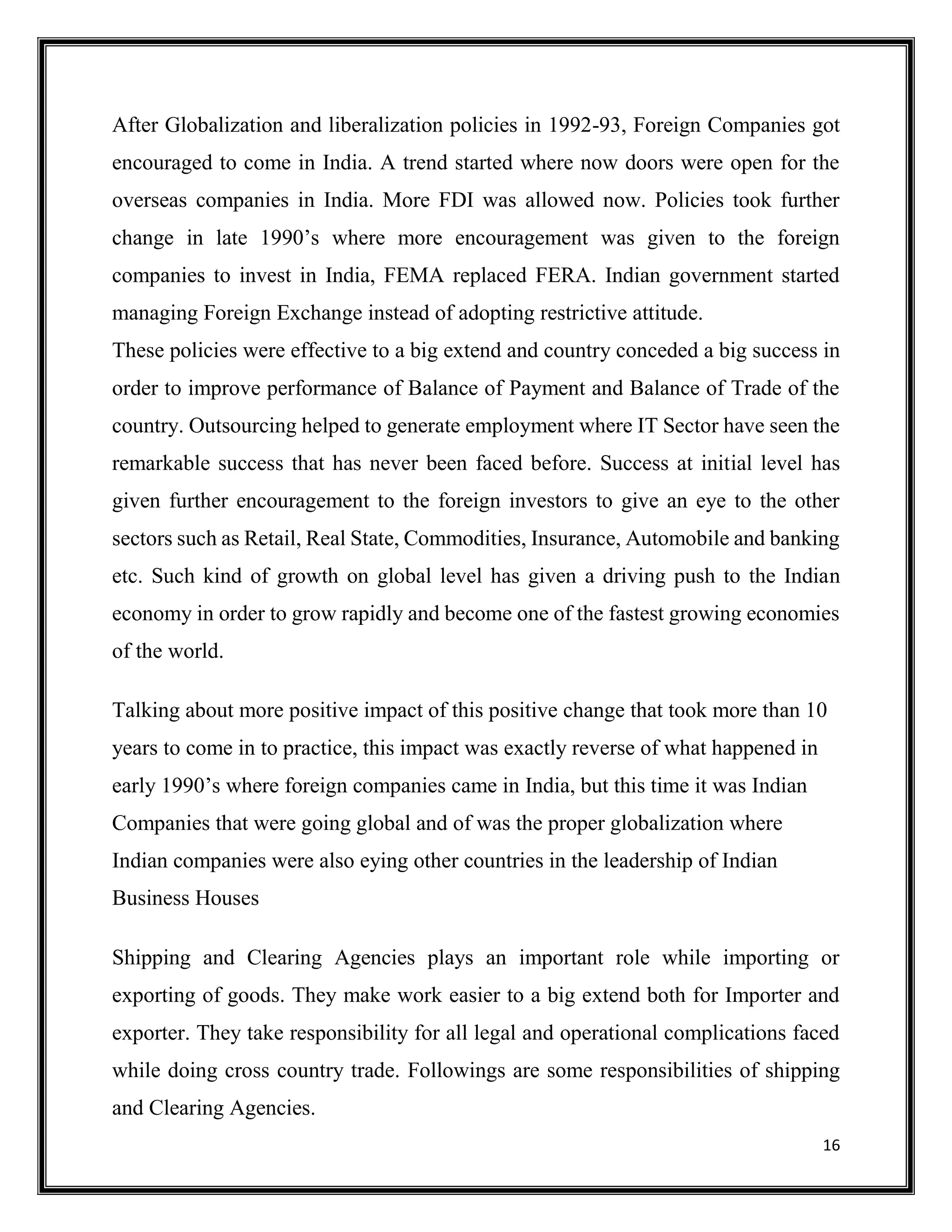 16
After Globalization and liberalization policies in 1992-93, Foreign Companies got
encouraged to come in India. A trend started where now doors were open for the
overseas companies in India. More FDI was allowed now. Policies took further
change in late 1990’s where more encouragement was given to the foreign
companies to invest in India, FEMA replaced FERA. Indian government started
managing Foreign Exchange instead of adopting restrictive attitude.
These policies were effective to a big extend and country conceded a big success in
order to improve performance of Balance of Payment and Balance of Trade of the
country. Outsourcing helped to generate employment where IT Sector have seen the
remarkable success that has never been faced before. Success at initial level has
given further encouragement to the foreign investors to give an eye to the other
sectors such as Retail, Real State, Commodities, Insurance, Automobile and banking
etc. Such kind of growth on global level has given a driving push to the Indian
economy in order to grow rapidly and become one of the fastest growing economies
of the world.
Talking about more positive impact of this positive change that took more than 10
years to come in to practice, this impact was exactly reverse of what happened in
early 1990’s where foreign companies came in India, but this time it was Indian
Companies that were going global and of was the proper globalization where
Indian companies were also eying other countries in the leadership of Indian
Business Houses
Shipping and Clearing Agencies plays an important role while importing or
exporting of goods. They make work easier to a big extend both for Importer and
exporter. They take responsibility for all legal and operational complications faced
while doing cross country trade. Followings are some responsibilities of shipping
and Clearing Agencies.
 