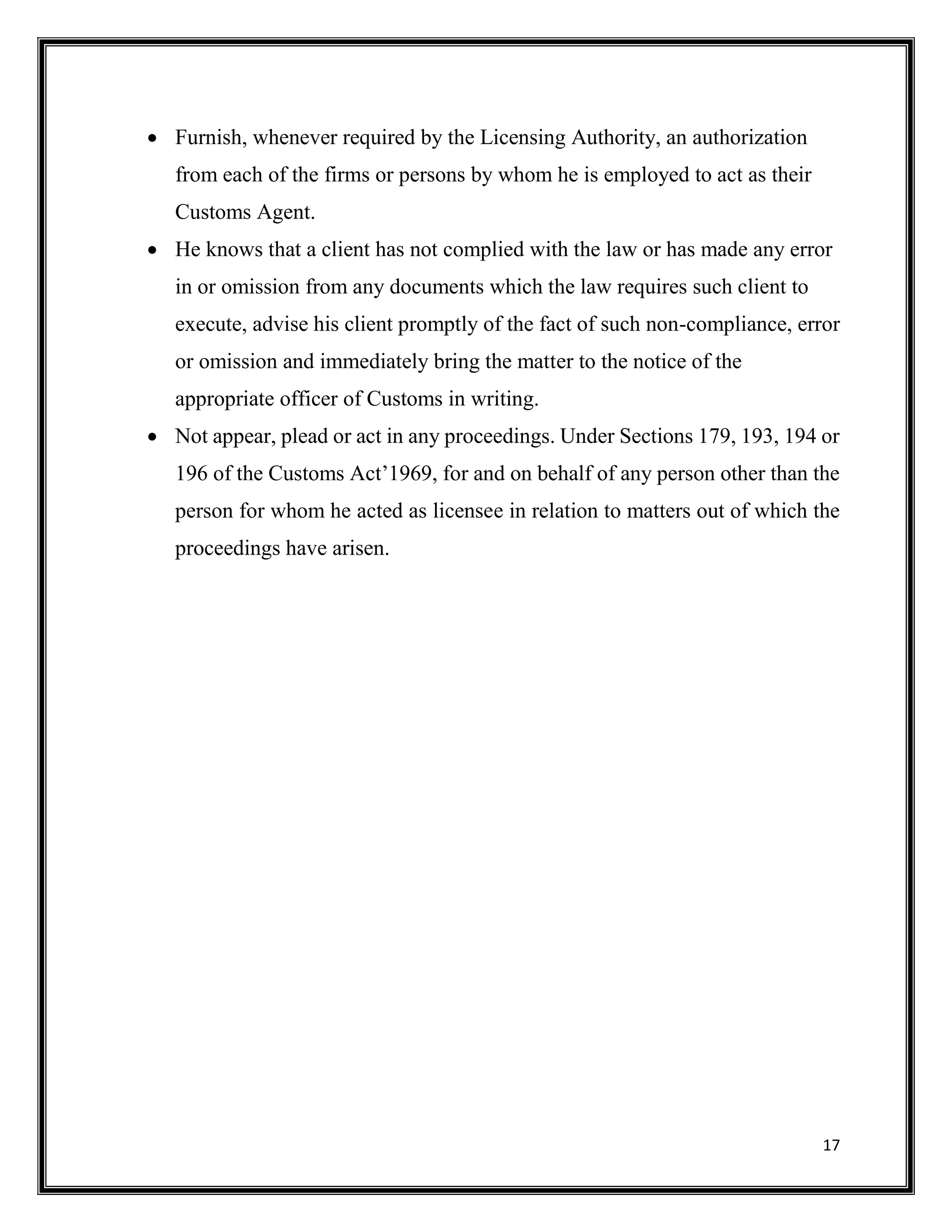 17
 Furnish, whenever required by the Licensing Authority, an authorization
from each of the firms or persons by whom he is employed to act as their
Customs Agent.
 He knows that a client has not complied with the law or has made any error
in or omission from any documents which the law requires such client to
execute, advise his client promptly of the fact of such non-compliance, error
or omission and immediately bring the matter to the notice of the
appropriate officer of Customs in writing.
 Not appear, plead or act in any proceedings. Under Sections 179, 193, 194 or
196 of the Customs Act’1969, for and on behalf of any person other than the
person for whom he acted as licensee in relation to matters out of which the
proceedings have arisen.
 