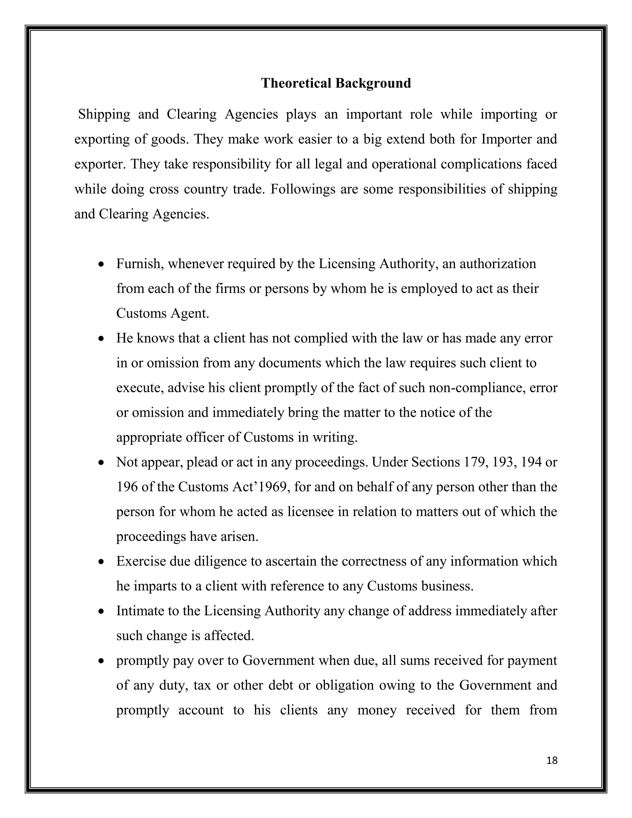 18
Theoretical Background
Shipping and Clearing Agencies plays an important role while importing or
exporting of goods. They make work easier to a big extend both for Importer and
exporter. They take responsibility for all legal and operational complications faced
while doing cross country trade. Followings are some responsibilities of shipping
and Clearing Agencies.
 Furnish, whenever required by the Licensing Authority, an authorization
from each of the firms or persons by whom he is employed to act as their
Customs Agent.
 He knows that a client has not complied with the law or has made any error
in or omission from any documents which the law requires such client to
execute, advise his client promptly of the fact of such non-compliance, error
or omission and immediately bring the matter to the notice of the
appropriate officer of Customs in writing.
 Not appear, plead or act in any proceedings. Under Sections 179, 193, 194 or
196 of the Customs Act’1969, for and on behalf of any person other than the
person for whom he acted as licensee in relation to matters out of which the
proceedings have arisen.
 Exercise due diligence to ascertain the correctness of any information which
he imparts to a client with reference to any Customs business.
 Intimate to the Licensing Authority any change of address immediately after
such change is affected.
 promptly pay over to Government when due, all sums received for payment
of any duty, tax or other debt or obligation owing to the Government and
promptly account to his clients any money received for them from
 