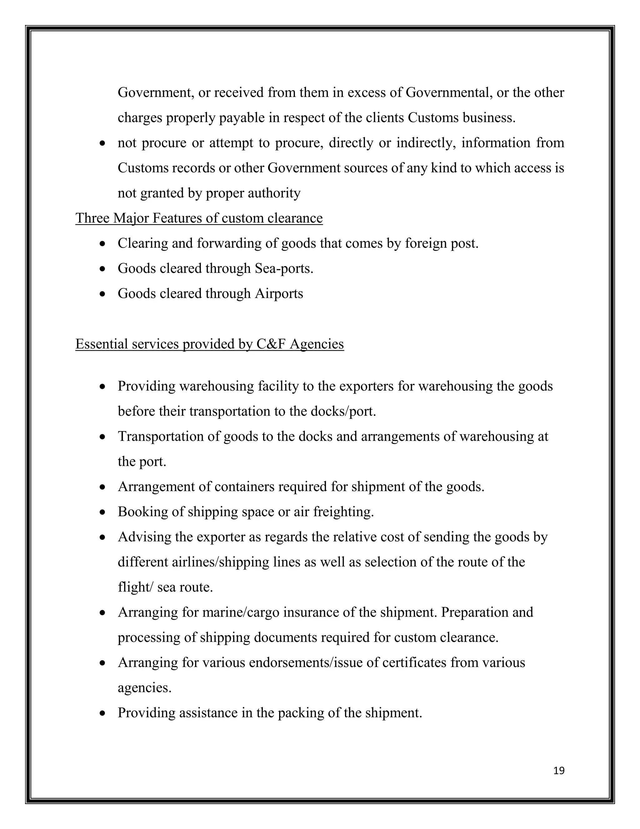 19
Government, or received from them in excess of Governmental, or the other
charges properly payable in respect of the clients Customs business.
 not procure or attempt to procure, directly or indirectly, information from
Customs records or other Government sources of any kind to which access is
not granted by proper authority
Three Major Features of custom clearance
 Clearing and forwarding of goods that comes by foreign post.
 Goods cleared through Sea-ports.
 Goods cleared through Airports
Essential services provided by C&F Agencies
 Providing warehousing facility to the exporters for warehousing the goods
before their transportation to the docks/port.
 Transportation of goods to the docks and arrangements of warehousing at
the port.
 Arrangement of containers required for shipment of the goods.
 Booking of shipping space or air freighting.
 Advising the exporter as regards the relative cost of sending the goods by
different airlines/shipping lines as well as selection of the route of the
flight/ sea route.
 Arranging for marine/cargo insurance of the shipment. Preparation and
processing of shipping documents required for custom clearance.
 Arranging for various endorsements/issue of certificates from various
agencies.
 Providing assistance in the packing of the shipment.
 