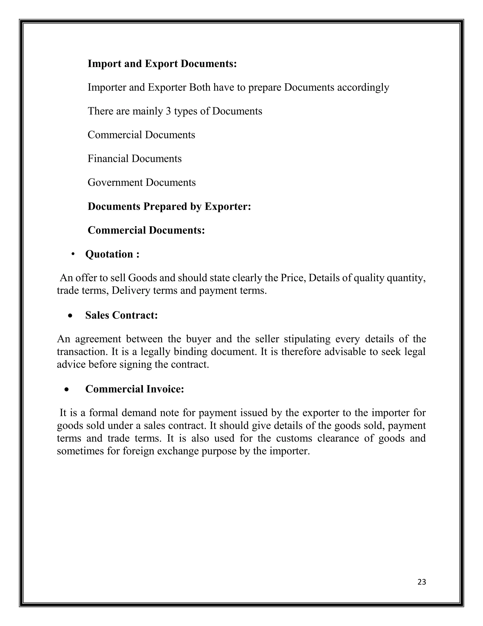 23
Import and Export Documents:
Importer and Exporter Both have to prepare Documents accordingly
There are mainly 3 types of Documents
Commercial Documents
Financial Documents
Government Documents
Documents Prepared by Exporter:
Commercial Documents:
• Quotation :
An offer to sell Goods and should state clearly the Price, Details of quality quantity,
trade terms, Delivery terms and payment terms.
 Sales Contract:
An agreement between the buyer and the seller stipulating every details of the
transaction. It is a legally binding document. It is therefore advisable to seek legal
advice before signing the contract.
 Commercial Invoice:
It is a formal demand note for payment issued by the exporter to the importer for
goods sold under a sales contract. It should give details of the goods sold, payment
terms and trade terms. It is also used for the customs clearance of goods and
sometimes for foreign exchange purpose by the importer.
 