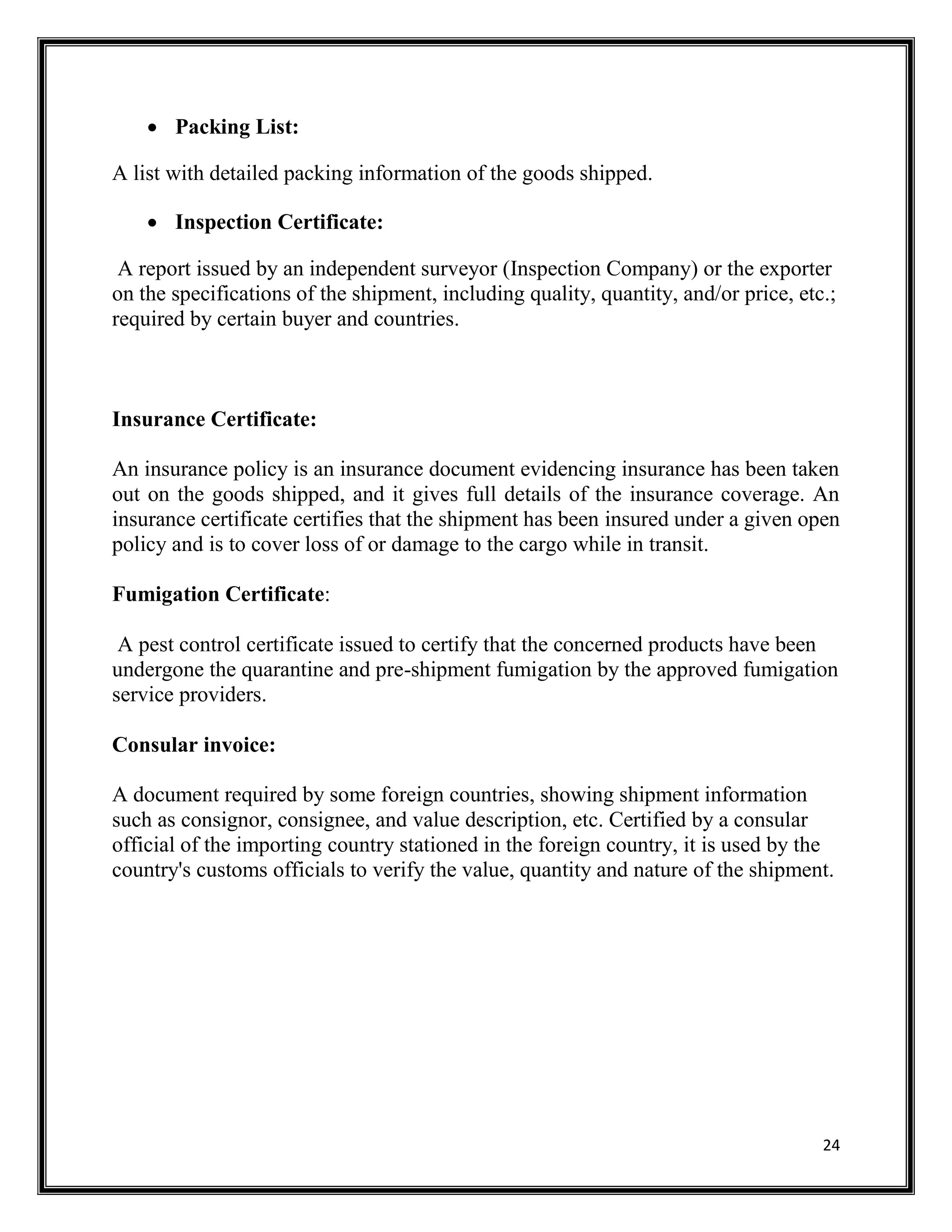 24
 Packing List:
A list with detailed packing information of the goods shipped.
 Inspection Certificate:
A report issued by an independent surveyor (Inspection Company) or the exporter
on the specifications of the shipment, including quality, quantity, and/or price, etc.;
required by certain buyer and countries.
Insurance Certificate:
An insurance policy is an insurance document evidencing insurance has been taken
out on the goods shipped, and it gives full details of the insurance coverage. An
insurance certificate certifies that the shipment has been insured under a given open
policy and is to cover loss of or damage to the cargo while in transit.
Fumigation Certificate:
A pest control certificate issued to certify that the concerned products have been
undergone the quarantine and pre-shipment fumigation by the approved fumigation
service providers.
Consular invoice:
A document required by some foreign countries, showing shipment information
such as consignor, consignee, and value description, etc. Certified by a consular
official of the importing country stationed in the foreign country, it is used by the
country's customs officials to verify the value, quantity and nature of the shipment.
 