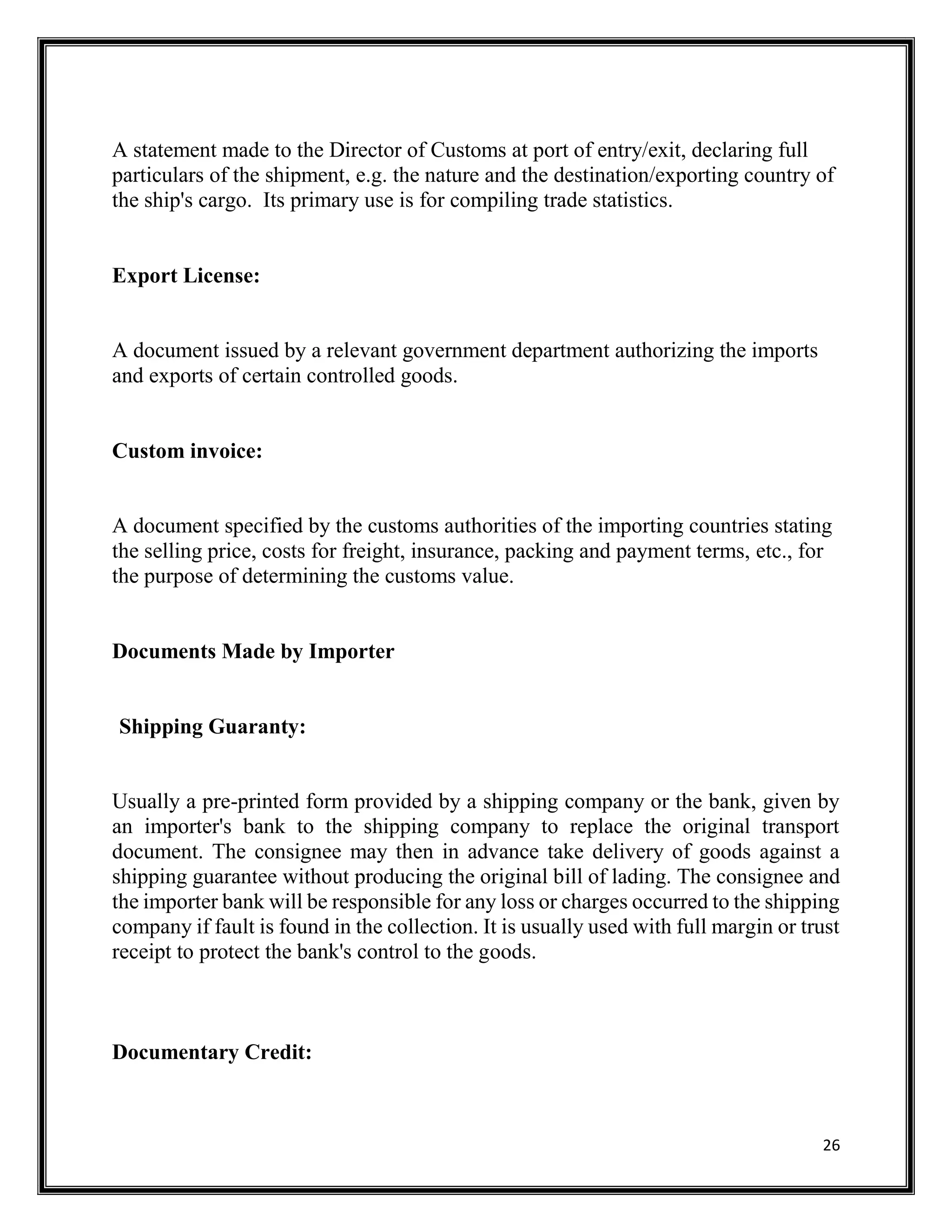 26
A statement made to the Director of Customs at port of entry/exit, declaring full
particulars of the shipment, e.g. the nature and the destination/exporting country of
the ship's cargo. Its primary use is for compiling trade statistics.
Export License:
A document issued by a relevant government department authorizing the imports
and exports of certain controlled goods.
Custom invoice:
A document specified by the customs authorities of the importing countries stating
the selling price, costs for freight, insurance, packing and payment terms, etc., for
the purpose of determining the customs value.
Documents Made by Importer
Shipping Guaranty:
Usually a pre-printed form provided by a shipping company or the bank, given by
an importer's bank to the shipping company to replace the original transport
document. The consignee may then in advance take delivery of goods against a
shipping guarantee without producing the original bill of lading. The consignee and
the importer bank will be responsible for any loss or charges occurred to the shipping
company if fault is found in the collection. It is usually used with full margin or trust
receipt to protect the bank's control to the goods.
Documentary Credit:
 
