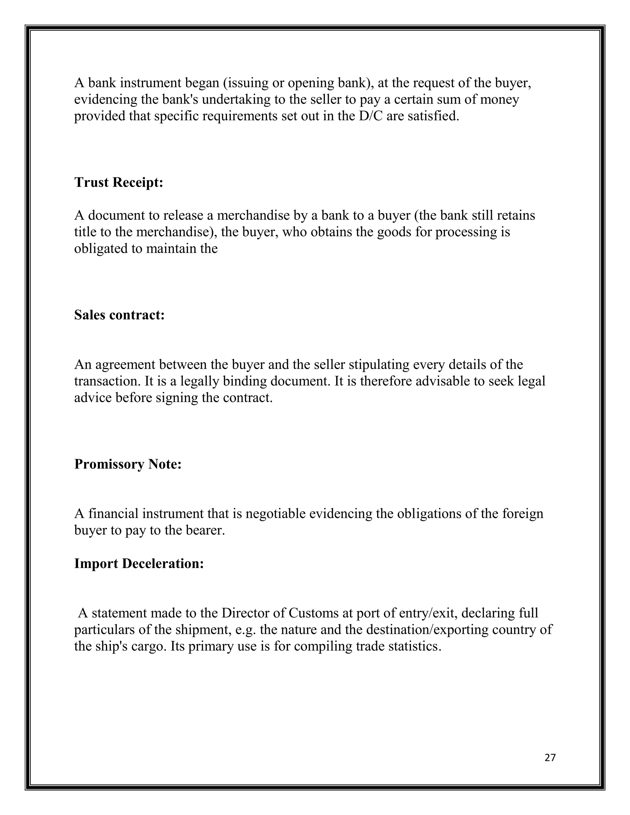 27
A bank instrument began (issuing or opening bank), at the request of the buyer,
evidencing the bank's undertaking to the seller to pay a certain sum of money
provided that specific requirements set out in the D/C are satisfied.
Trust Receipt:
A document to release a merchandise by a bank to a buyer (the bank still retains
title to the merchandise), the buyer, who obtains the goods for processing is
obligated to maintain the
Sales contract:
An agreement between the buyer and the seller stipulating every details of the
transaction. It is a legally binding document. It is therefore advisable to seek legal
advice before signing the contract.
Promissory Note:
A financial instrument that is negotiable evidencing the obligations of the foreign
buyer to pay to the bearer.
Import Deceleration:
A statement made to the Director of Customs at port of entry/exit, declaring full
particulars of the shipment, e.g. the nature and the destination/exporting country of
the ship's cargo. Its primary use is for compiling trade statistics.
 