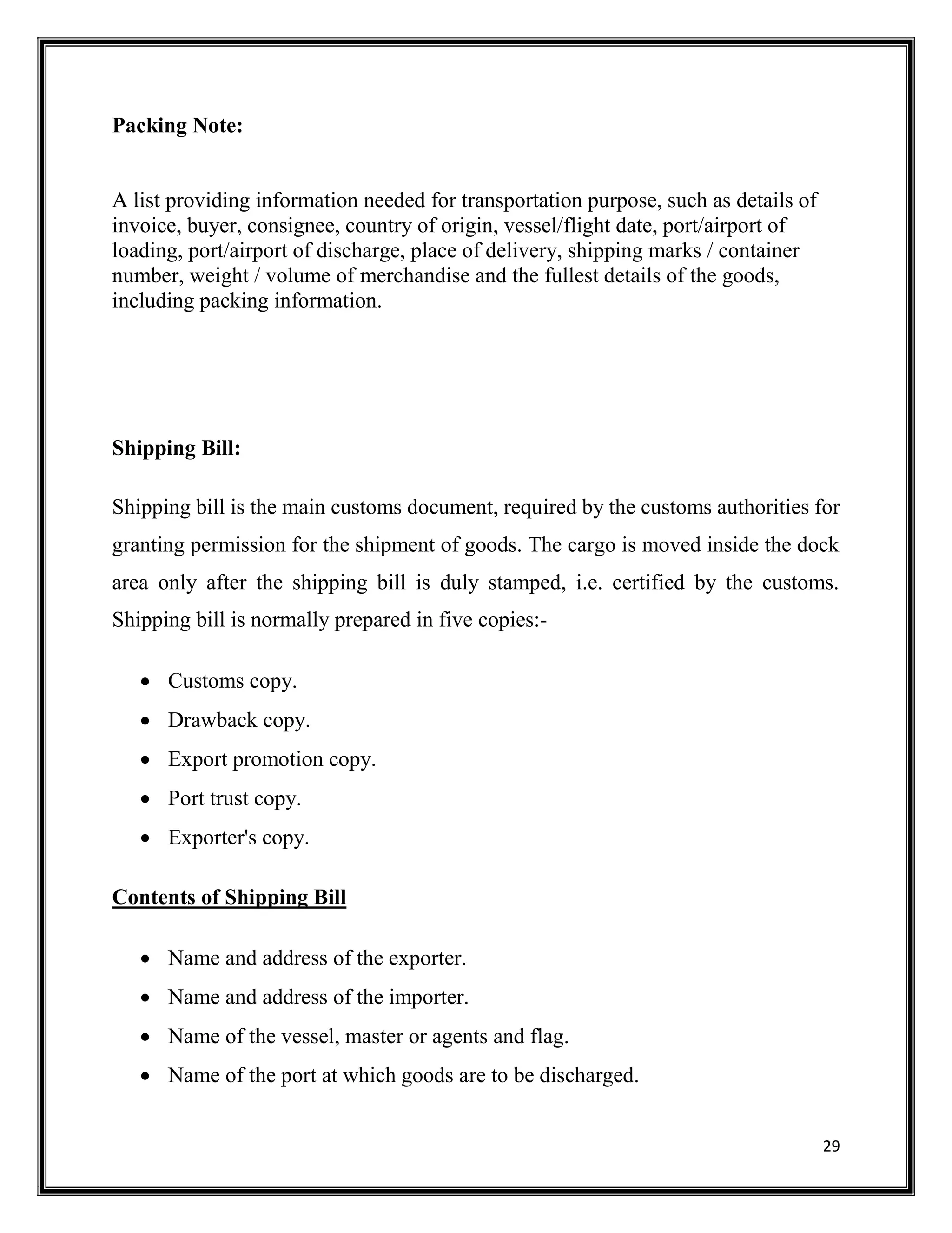 29
Packing Note:
A list providing information needed for transportation purpose, such as details of
invoice, buyer, consignee, country of origin, vessel/flight date, port/airport of
loading, port/airport of discharge, place of delivery, shipping marks / container
number, weight / volume of merchandise and the fullest details of the goods,
including packing information.
Shipping Bill:
Shipping bill is the main customs document, required by the customs authorities for
granting permission for the shipment of goods. The cargo is moved inside the dock
area only after the shipping bill is duly stamped, i.e. certified by the customs.
Shipping bill is normally prepared in five copies:-
 Customs copy.
 Drawback copy.
 Export promotion copy.
 Port trust copy.
 Exporter's copy.
Contents of Shipping Bill
 Name and address of the exporter.
 Name and address of the importer.
 Name of the vessel, master or agents and flag.
 Name of the port at which goods are to be discharged.
 
