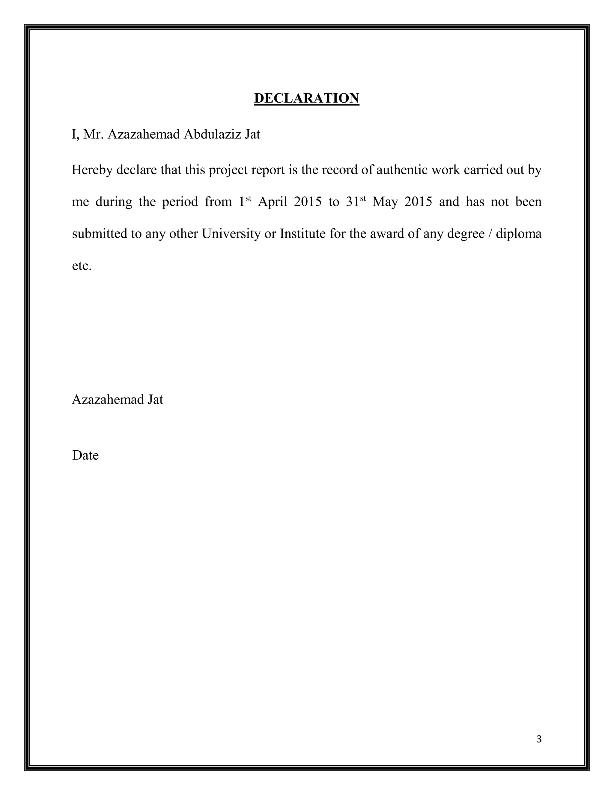 3
DECLARATION
I, Mr. Azazahemad Abdulaziz Jat
Hereby declare that this project report is the record of authentic work carried out by
me during the period from 1st
April 2015 to 31st
May 2015 and has not been
submitted to any other University or Institute for the award of any degree / diploma
etc.
Azazahemad Jat
Date
 