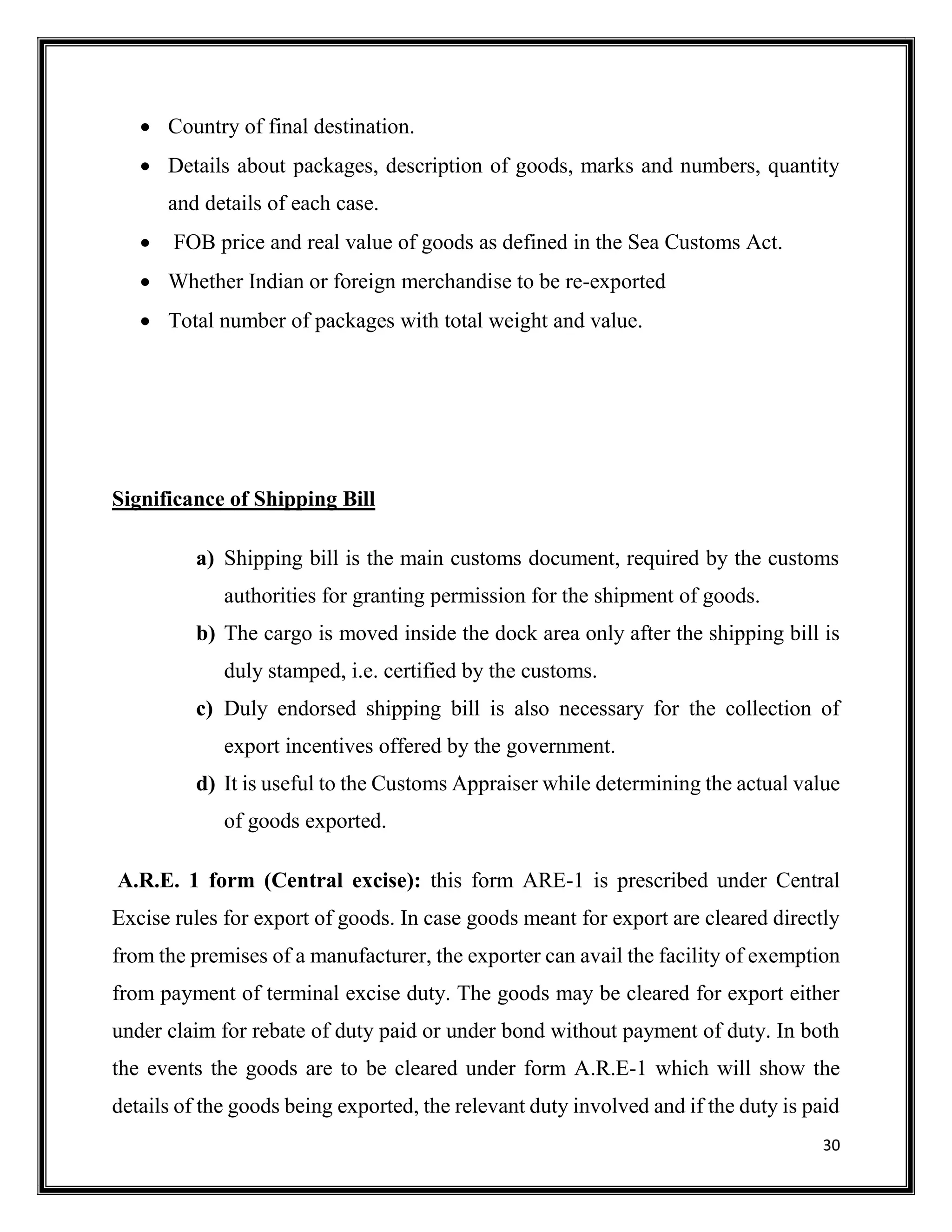 30
 Country of final destination.
 Details about packages, description of goods, marks and numbers, quantity
and details of each case.
 FOB price and real value of goods as defined in the Sea Customs Act.
 Whether Indian or foreign merchandise to be re-exported
 Total number of packages with total weight and value.
Significance of Shipping Bill
a) Shipping bill is the main customs document, required by the customs
authorities for granting permission for the shipment of goods.
b) The cargo is moved inside the dock area only after the shipping bill is
duly stamped, i.e. certified by the customs.
c) Duly endorsed shipping bill is also necessary for the collection of
export incentives offered by the government.
d) It is useful to the Customs Appraiser while determining the actual value
of goods exported.
A.R.E. 1 form (Central excise): this form ARE-1 is prescribed under Central
Excise rules for export of goods. In case goods meant for export are cleared directly
from the premises of a manufacturer, the exporter can avail the facility of exemption
from payment of terminal excise duty. The goods may be cleared for export either
under claim for rebate of duty paid or under bond without payment of duty. In both
the events the goods are to be cleared under form A.R.E-1 which will show the
details of the goods being exported, the relevant duty involved and if the duty is paid
 
