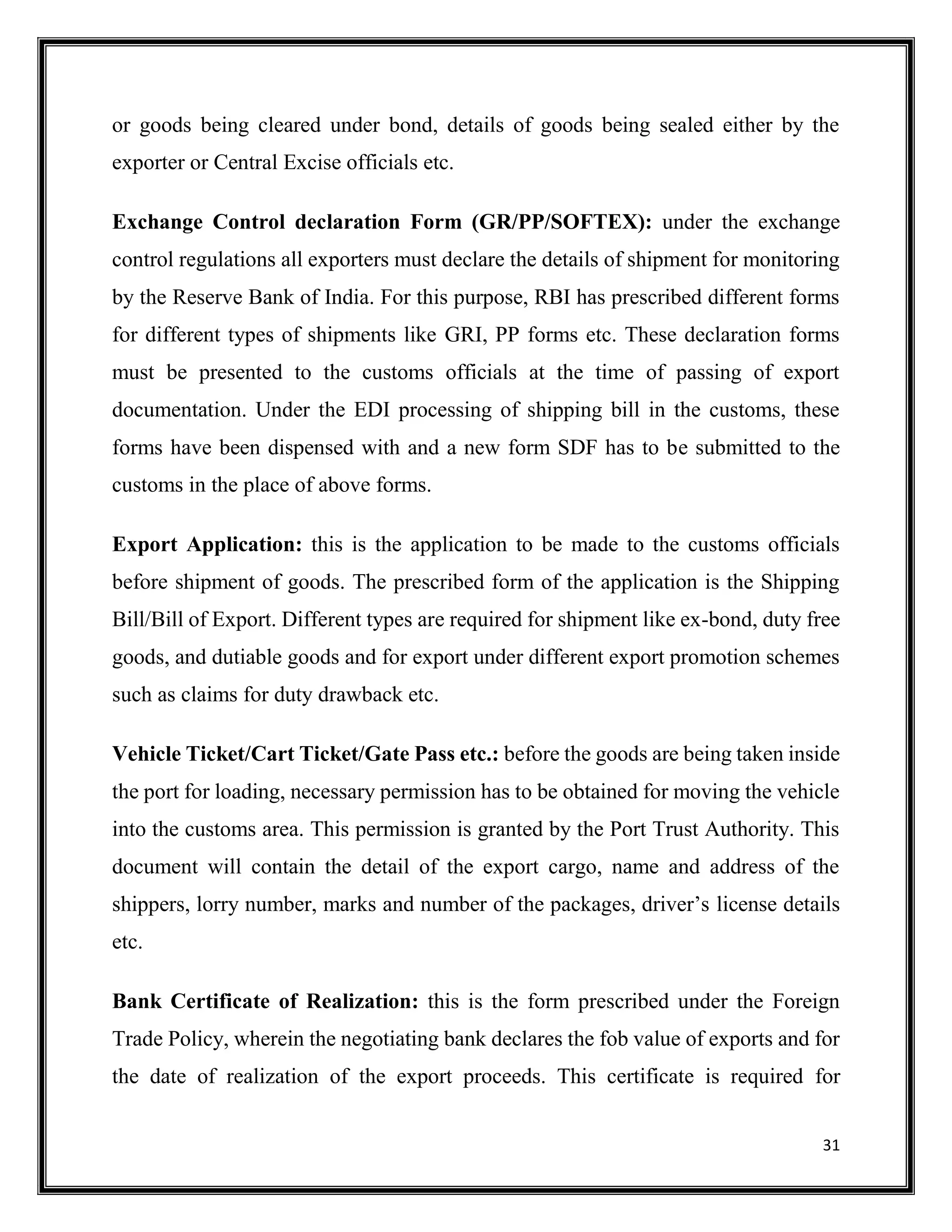 31
or goods being cleared under bond, details of goods being sealed either by the
exporter or Central Excise officials etc.
Exchange Control declaration Form (GR/PP/SOFTEX): under the exchange
control regulations all exporters must declare the details of shipment for monitoring
by the Reserve Bank of India. For this purpose, RBI has prescribed different forms
for different types of shipments like GRI, PP forms etc. These declaration forms
must be presented to the customs officials at the time of passing of export
documentation. Under the EDI processing of shipping bill in the customs, these
forms have been dispensed with and a new form SDF has to be submitted to the
customs in the place of above forms.
Export Application: this is the application to be made to the customs officials
before shipment of goods. The prescribed form of the application is the Shipping
Bill/Bill of Export. Different types are required for shipment like ex-bond, duty free
goods, and dutiable goods and for export under different export promotion schemes
such as claims for duty drawback etc.
Vehicle Ticket/Cart Ticket/Gate Pass etc.: before the goods are being taken inside
the port for loading, necessary permission has to be obtained for moving the vehicle
into the customs area. This permission is granted by the Port Trust Authority. This
document will contain the detail of the export cargo, name and address of the
shippers, lorry number, marks and number of the packages, driver’s license details
etc.
Bank Certificate of Realization: this is the form prescribed under the Foreign
Trade Policy, wherein the negotiating bank declares the fob value of exports and for
the date of realization of the export proceeds. This certificate is required for
 