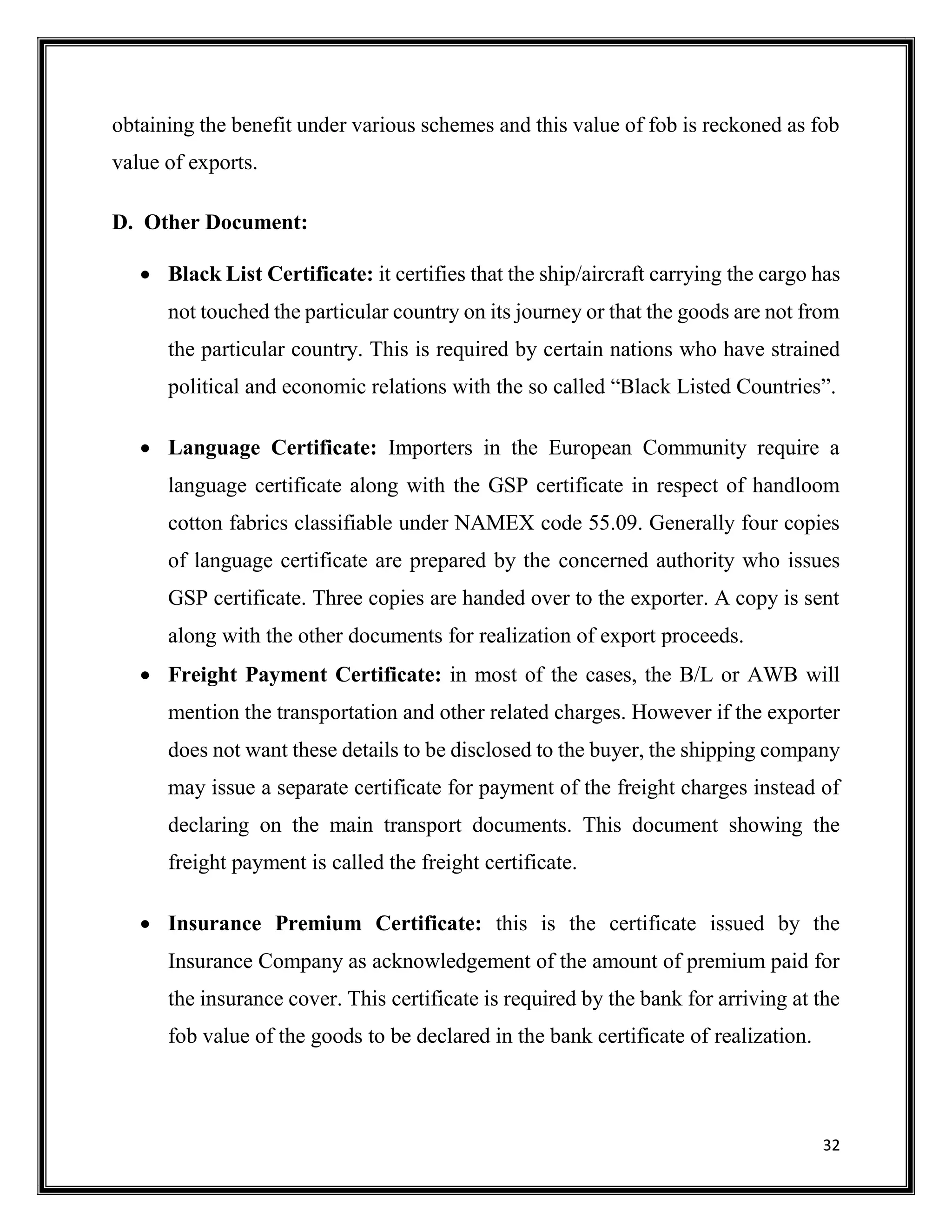 32
obtaining the benefit under various schemes and this value of fob is reckoned as fob
value of exports.
D. Other Document:
 Black List Certificate: it certifies that the ship/aircraft carrying the cargo has
not touched the particular country on its journey or that the goods are not from
the particular country. This is required by certain nations who have strained
political and economic relations with the so called “Black Listed Countries”.
 Language Certificate: Importers in the European Community require a
language certificate along with the GSP certificate in respect of handloom
cotton fabrics classifiable under NAMEX code 55.09. Generally four copies
of language certificate are prepared by the concerned authority who issues
GSP certificate. Three copies are handed over to the exporter. A copy is sent
along with the other documents for realization of export proceeds.
 Freight Payment Certificate: in most of the cases, the B/L or AWB will
mention the transportation and other related charges. However if the exporter
does not want these details to be disclosed to the buyer, the shipping company
may issue a separate certificate for payment of the freight charges instead of
declaring on the main transport documents. This document showing the
freight payment is called the freight certificate.
 Insurance Premium Certificate: this is the certificate issued by the
Insurance Company as acknowledgement of the amount of premium paid for
the insurance cover. This certificate is required by the bank for arriving at the
fob value of the goods to be declared in the bank certificate of realization.
 